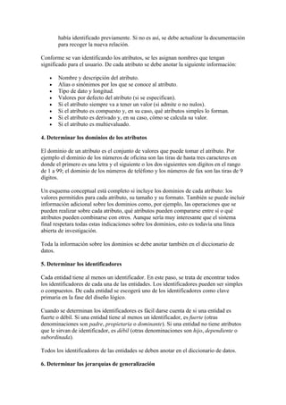 había identificado previamente. Si no es así, se debe actualizar la documentación
       para recoger la nueva relación.

Conforme se van identificando los atributos, se les asignan nombres que tengan
significado para el usuario. De cada atributo se debe anotar la siguiente información:

   •   Nombre y descripción del atributo.
   •   Alias o sinónimos por los que se conoce al atributo.
   •   Tipo de dato y longitud.
   •   Valores por defecto del atributo (si se especifican).
   •   Si el atributo siempre va a tener un valor (si admite o no nulos).
   •   Si el atributo es compuesto y, en su caso, qué atributos simples lo forman.
   •   Si el atributo es derivado y, en su caso, cómo se calcula su valor.
   •   Si el atributo es multievaluado.

4. Determinar los dominios de los atributos

El dominio de un atributo es el conjunto de valores que puede tomar el atributo. Por
ejemplo el dominio de los números de oficina son las tiras de hasta tres caracteres en
donde el primero es una letra y el siguiente o los dos siguientes son dígitos en el rango
de 1 a 99; el dominio de los números de teléfono y los números de fax son las tiras de 9
dígitos.

Un esquema conceptual está completo si incluye los dominios de cada atributo: los
valores permitidos para cada atributo, su tamaño y su formato. También se puede incluir
información adicional sobre los dominios como, por ejemplo, las operaciones que se
pueden realizar sobre cada atributo, qué atributos pueden compararse entre sí o qué
atributos pueden combinarse con otros. Aunque sería muy interesante que el sistema
final respetara todas estas indicaciones sobre los dominios, esto es todavía una línea
abierta de investigación.

Toda la información sobre los dominios se debe anotar también en el diccionario de
datos.

5. Determinar los identificadores

Cada entidad tiene al menos un identificador. En este paso, se trata de encontrar todos
los identificadores de cada una de las entidades. Los identificadores pueden ser simples
o compuestos. De cada entidad se escogerá uno de los identificadores como clave
primaria en la fase del diseño lógico.

Cuando se determinan los identificadores es fácil darse cuenta de si una entidad es
fuerte o débil. Si una entidad tiene al menos un identificador, es fuerte (otras
denominaciones son padre, propietaria o dominante). Si una entidad no tiene atributos
que le sirvan de identificador, es débil (otras denominaciones son hijo, dependiente o
subordinada).

Todos los identificadores de las entidades se deben anotar en el diccionario de datos.

6. Determinar las jerarquías de generalización
 