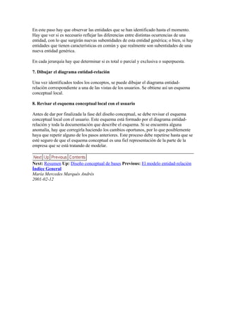 En este paso hay que observar las entidades que se han identificado hasta el momento.
Hay que ver si es necesario reflejar las diferencias entre distintas ocurrencias de una
entidad, con lo que surgirán nuevas subentidades de esta entidad genérica; o bien, si hay
entidades que tienen características en común y que realmente son subentidades de una
nueva entidad genérica.

En cada jerarquía hay que determinar si es total o parcial y exclusiva o superpuesta.

7. Dibujar el diagrama entidad-relación

Una vez identificados todos los conceptos, se puede dibujar el diagrama entidad-
relación correspondiente a una de las vistas de los usuarios. Se obtiene así un esquema
conceptual local.

8. Revisar el esquema conceptual local con el usuario

Antes de dar por finalizada la fase del diseño conceptual, se debe revisar el esquema
conceptual local con el usuario. Este esquema está formado por el diagrama entidad-
relación y toda la documentación que describe el esquema. Si se encuentra alguna
anomalía, hay que corregirla haciendo los cambios oportunos, por lo que posiblemente
haya que repetir alguno de los pasos anteriores. Este proceso debe repetirse hasta que se
esté seguro de que el esquema conceptual es una fiel representación de la parte de la
empresa que se está tratando de modelar.


Next: Resumen Up: Diseño conceptual de bases Previous: El modelo entidad-relación
Índice General
María Mercedes Marqués Andrés
2001-02-12
 