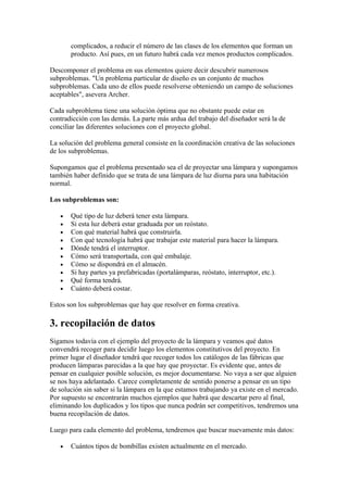 complicados, a reducir el número de las clases de los elementos que forman un
       producto. Así pues, en un futuro habrá cada vez menos productos complicados.

Descomponer el problema en sus elementos quiere decir descubrir numerosos
subproblemas. "Un problema particular de diseño es un conjunto de muchos
subproblemas. Cada uno de ellos puede resolverse obteniendo un campo de soluciones
aceptables", asevera Archer.

Cada subproblema tiene una solución óptima que no obstante puede estar en
contradicción con las demás. La parte más ardua del trabajo del diseñador será la de
conciliar las diferentes soluciones con el proyecto global.

La solución del problema general consiste en la coordinación creativa de las soluciones
de los subproblemas.

Supongamos que el problema presentado sea el de proyectar una lámpara y supongamos
también haber definido que se trata de una lámpara de luz diurna para una habitación
normal.

Los subproblemas son:

   •   Qué tipo de luz deberá tener esta lámpara.
   •   Si esta luz deberá estar graduada por un reóstato.
   •   Con qué material habrá que construirla.
   •   Con qué tecnología habrá que trabajar este material para hacer la lámpara.
   •   Dónde tendrá el interruptor.
   •   Cómo será transportada, con qué embalaje.
   •   Cómo se dispondrá en el almacén.
   •   Si hay partes ya prefabricadas (portalámparas, reóstato, interruptor, etc.).
   •   Qué forma tendrá.
   •   Cuánto deberá costar.

Estos son los subproblemas que hay que resolver en forma creativa.

3. recopilación de datos
Sigamos todavía con el ejemplo del proyecto de la lámpara y veamos qué datos
convendrá recoger para decidir luego los elementos constitutivos del proyecto. En
primer lugar el diseñador tendrá que recoger todos los catálogos de las fábricas que
producen lámparas parecidas a la que hay que proyectar. Es evidente que, antes de
pensar en cualquier posible solución, es mejor documentarse. No vaya a ser que alguien
se nos haya adelantado. Carece completamente de sentido ponerse a pensar en un tipo
de solución sin saber si la lámpara en la que estamos trabajando ya existe en el mercado.
Por supuesto se encontrarán muchos ejemplos que habrá que descartar pero al final,
eliminando los duplicados y los tipos que nunca podrán ser competitivos, tendremos una
buena recopilación de datos.

Luego para cada elemento del problema, tendremos que buscar nuevamente más datos:

   •   Cuántos tipos de bombillas existen actualmente en el mercado.
 
