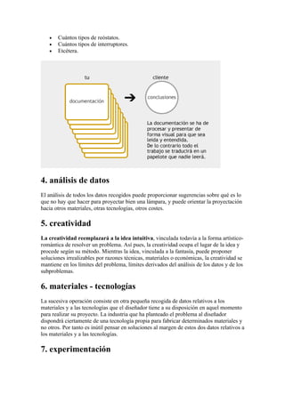 •   Cuántos tipos de reóstatos.
   •   Cuántos tipos de interruptores.
   •   Etcétera.




4. análisis de datos
El análisis de todos los datos recogidos puede proporcionar sugerencias sobre qué es lo
que no hay que hacer para proyectar bien una lámpara, y puede orientar la proyectación
hacia otros materiales, otras tecnologías, otros costes.

5. creatividad
La creatividad reemplazará a la idea intuitiva, vinculada todavía a la forma artístico-
romántica de resolver un problema. Así pues, la creatividad ocupa el lugar de la idea y
procede según su método. Mientras la idea, vinculada a la fantasía, puede proponer
soluciones irrealizables por razones técnicas, materiales o económicas, la creatividad se
mantiene en los límites del problema, límites derivados del análisis de los datos y de los
subproblemas.

6. materiales - tecnologías
La sucesiva operación consiste en otra pequeña recogida de datos relativos a los
materiales y a las tecnologías que el diseñador tiene a su disposición en aquel momento
para realizar su proyecto. La industria que ha planteado el problema al diseñador
dispondrá ciertamente de una tecnología propia para fabricar determinados materiales y
no otros. Por tanto es inútil pensar en soluciones al margen de estos dos datos relativos a
los materiales y a las tecnologías.

7. experimentación
 