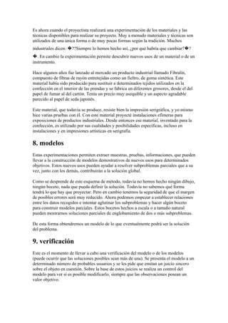 Es ahora cuando el proyectista realizará una experimentación de los materiales y las
técnicas disponibles para realizar su proyecto. Muy a menudo materiales y técnicas son
utilizados de una única forma o de muy pocas formas según la tradición. Muchos
industriales dicen: �??Siempre lo hemos hecho así, ¿por qué habría que cambiar?�?
�. En cambio la experimentación permite descubrir nuevos usos de un material o de un
instrumento.

Hace algunos años fue lanzado al mercado un producto industrial llamado Fibralín,
compuesto de fibras de rayón entretejidas como un fieltro, de goma sintética. Este
material había sido producido para sustituir a determinados tejidos utilizados en la
confección en el interior de las prendas y se fabrica en diferentes grosores, desde el del
papel de fumar al del cartón. Tenía un precio muy asequible y un aspecto agradable
parecido al papel de seda japonés.

Este material, que todavía se produce, resiste bien la impresión serigráfica, y yo mismo
hice varias pruebas con él. Con este material proyecté instalaciones efímeras para
exposiciones de productos industriales. Desde entonces ese material, inventado para la
confección, es utilizado por sus cualidades y posibilidades específicas, incluso en
instalaciones y en impresiones artísticas en serigrafía.

8. modelos
Estas experimentaciones permiten extraer muestras, pruebas, informaciones, que pueden
llevar a la construcción de modelos demostrativos de nuevos usos para determinados
objetivos. Estos nuevos usos pueden ayudar a resolver subproblemas parciales que a su
vez, junto con los demás, contribuirán a la solución global.

Como se desprende de este esquema de método, todavía no hemos hecho ningún dibujo,
ningún boceto, nada que pueda definir la solución. Todavía no sabemos qué forma
tendrá lo que hay que proyectar. Pero en cambio tenemos la seguridad de que el margen
de posibles errores será muy reducido. Ahora podemos empezar a establecer relaciones
entre los datos recogidos e intentar aglutinar los subproblemas y hacer algún boceto
para construir modelos parciales. Estos bocetos hechos a escala o a tamaño natural
pueden mostrarnos soluciones parciales de englobamiento de dos o más subproblemas.

De esta forma obtendremos un modelo de lo que eventualmente podrá ser la solución
del problema.

9. verificación
Este es el momento de llevar a cabo una verificación del modelo o de los modelos
(puede ocurrir que las soluciones posibles sean más de una). Se presenta el modelo a un
determinado número de probables usuarios y se les pide que emitan un juicio sincero
sobre el objeto en cuestión. Sobre la base de estos juicios se realiza un control del
modelo para ver si es posible modificarlo, siempre que las observaciones posean un
valor objetivo.
 