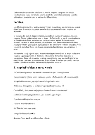 En base a todos estos datos ulteriores se pueden empezar a preparar los dibujos
constructivos a escala o a tamaño natural, con todas las medidas exactas y todas las
indicaciones necesarias para la realización del prototipo.

bocetos
Los dibujos constructivos tendrán que servir para comunicar a una persona que no esté
al corriente de nuestros proyectos todas las informaciones útiles para preparar un
prototipo.

El esquema del método de proyectación, ilustrado en páginas precedentes, no es un
esquema fijo, no está completo y no es único y definitivo. Es lo que la experiencia nos
ha dictado hasta ahora. Insistimos sin embargo en que, a pesar de tratarse de un
esquema flexible, es mejor proceder, de momento, a las operaciones indicadas en el
orden presentado: igual que en la proyectación del arroz verde (ver más abajo) no puede
ponerse la cazuela al fuego sin el agua ni preparar el condimento una vez cocido el
arroz.

No obstante, si hay alguien capaz de demostrar objetivamente que es mejor cambiar el
orden de alguna operación, el diseñador está siempre dispuesto a modificar su
pensamiento frente a la evidencia objetiva, y es así como cada uno puede aportar su
contribución creativa a la estructuración de un método de trabajo que tiende, como es
sabido, a obtener el máximo resultado con el mínimo esfuerzo.

Ejemplo:Problema arroz verde
Definición del problema arroz verde con espinacas para cuatro personas

Elementos del problema arroz, espinacas, jamón, cebolla, aceite, sal, pimienta, caldo

Recopilación de datos ¿hay alguien que lo haya hecho antes?

Análisis de datos ¿cómo lo ha hecho? ¿qué puedo aprender de él?

Creatividad ¿cómo puede conjugarse todo esto de una forma correcta?

Materiales Tecnología ¿qué arroz? ¿qué cazuela? ¿qué fuego?

Experimentación pruebas, ensayos

Modelos muestra definitiva

Verificación bien, vale para 4

Dibujos Constructivos �??

Solución Arroz Verde servido en plato caliente
 