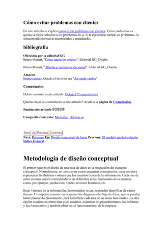 Cómo evitar problemas con clientes
En este artículo se explica como evitar problemas con clientes. Evitar problemas es
quizás la mejor solución a los problemas en si. Si te encuentras metido en problemas, la
solución más normal es reconocerlos y remediarlos.

bibliografía
Ofrecidos por la editorial GG
Bruno Munari, "Cómo nacen los objetos". Editorial GG_Diseño.

Bruno Munari, " Diseño y comunicación visual". Editorial GG_Diseño.

Amazon
Bruno munari. Quizás el favorito sea "Air made visible"

Comentarios

Debate en torno a este artículo: Debate (73 comentarios)

Quieres dejar tus comentarios a este artículo? Acude a la página de Comentarios

Puntúa este artículo

Compartir contenido: Menéame, Del.icio.us




Next: Resumen Up: Diseño conceptual de bases Previous: El modelo entidad-relación
Índice General




Metodología de diseño conceptual
El primer paso en el diseño de una base de datos es la producción del esquema
conceptual. Normalmente, se construyen varios esquemas conceptuales, cada uno para
representar las distintas visiones que los usuarios tienen de la información. Cada una de
estas visiones suelen corresponder a las diferentes áreas funcionales de la empresa
como, por ejemplo, producción, ventas, recursos humanos, etc.

Estas visiones de la información, denominadas vistas, se pueden identificar de varias
formas. Una opción consiste en examinar los diagramas de flujo de datos, que se pueden
haber producido previamente, para identificar cada una de las áreas funcionales. La otra
opción consiste en entrevistar a los usuarios, examinar los procedimientos, los informes
y los formularios, y también observar el funcionamiento de la empresa.
 