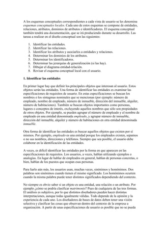 A los esquemas conceptuales correspondientes a cada vista de usuario se les denomina
esquemas conceptuales locales. Cada uno de estos esquemas se compone de entidades,
relaciones, atributos, dominios de atributos e identificadores. El esquema conceptual
también tendrá una documentación, que se irá produciendo durante su desarrollo. Las
tareas a realizar en el diseño conceptual son las siguientes:

   1.   Identificar las entidades.
   2.   Identificar las relaciones.
   3.   Identificar los atributos y asociarlos a entidades y relaciones.
   4.   Determinar los dominios de los atributos.
   5.   Determinar los identificadores.
   6.   Determinar las jerarquías de generalización (si las hay).
   7.   Dibujar el diagrama entidad-relación.
   8.   Revisar el esquema conceptual local con el usuario.

1. Identificar las entidades

En primer lugar hay que definir los principales objetos que interesan al usuario. Estos
objetos serán las entidades. Una forma de identificar las entidades es examinar las
especificaciones de requisitos de usuario. En estas especificaciones se buscan los
nombres o los sintagmas nominales que se mencionan (por ejemplo: número de
empleado, nombre de empleado, número de inmueble, dirección del inmueble, alquiler,
número de habitaciones). También se buscan objetos importantes como personas,
lugares o conceptos de interés, excluyendo aquellos nombres que sólo son propiedades
de otros objetos. Por ejemplo, se pueden agrupar el número de empleado y el nombre de
empleado en una entidad denominada empleado, y agrupar número de inmueble,
dirección del inmueble, alquiler y número de habitaciones en otra entidad denominada
inmueble.

Otra forma de identificar las entidades es buscar aquellos objetos que existen por sí
mismos. Por ejemplo, empleado es una entidad porque los empleados existen, sepamos
o no sus nombres, direcciones y teléfonos. Siempre que sea posible, el usuario debe
colaborar en la identificación de las entidades.

A veces, es difícil identificar las entidades por la forma en que aparecen en las
especificaciones de requisitos. Los usuarios, a veces, hablan utilizando ejemplos o
analogías. En lugar de hablar de empleados en general, hablan de personas concretas, o
bien, hablan de los puestos que ocupan esas personas.

Para liarlo aún más, los usuarios usan, muchas veces, sinónimos y homónimos. Dos
palabras son sinónimos cuando tienen el mismo significado. Los homónimos ocurren
cuando la misma palabra puede tener distintos significados dependiendo del contexto.

No siempre es obvio saber si un objeto es una entidad, una relación o un atributo. Por
ejemplo ¿cómo se podría clasificar matrimonio? Pues de cualquiera de las tres formas.
El análisis es subjetivo, por lo que distintos diseñadores pueden hacer distintas
interpretaciones, aunque todas igualmente válidas. Todo depende de la opinión y la
experiencia de cada uno. Los diseñadores de bases de datos deben tener una visión
selectiva y clasificar las cosas que observan dentro del contexto de la empresa u
organización. A partir de unas especificaciones de usuario es posible que no se pueda
 