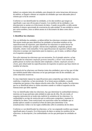 deducir un conjunto único de entidades, pero después de varias iteraciones del proceso
de análisis, se llegará a obtener un conjunto de entidades que sean adecuadas para el
sistema que se ha de construir.

Conforme se van identificando las entidades, se les dan nombres que tengan un
significado y que sean obvias para el usuario. Los nombres de las entidades y sus
descripciones se anotan en el diccionario de datos. Cuando sea posible, se debe anotar
también el número aproximado de ocurrencias de cada entidad. Si una entidad se conoce
por varios nombres, éstos se deben anotar en el diccionario de datos como alias o
sinónimos.

2. Identificar las relaciones

Una vez definidas las entidades, se deben definir las relaciones existentes entre ellas.
Del mismo modo que para identificar las entidades se buscaban nombres en las
especificaciones de requisitos, para identificar las relaciones se suelen buscar las
expresiones verbales (por ejemplo: oficina tiene empleados, empleado gestiona
inmueble, cliente visita inmueble). Si las especificaciones de requisitos reflejan estas
relaciones es porque son importantes para la empresa y, por lo tanto, se deben reflejar
en el esquema conceptual.

Pero sólo interesan las relaciones que son necesarias. En el ejemplo anterior, se han
identificado las relaciones empleado gestiona inmueble y cliente visita inmueble. Se
podría pensar en incluir una relación entre empleado y cliente: empleado atiende a
cliente, pero observando las especificaciones de requisitos no parece que haya interés en
modelar tal relación.

La mayoría de las relaciones son binarias (entre dos entidades), pero no hay que olvidar
que también puede haber relaciones en las que participen más de dos entidades, así
como relaciones recursivas.

Es muy importante repasar las especificaciones para comprobar que todas las relaciones,
explícitas o implícitas, se han encontrado. Si se tienen pocas entidades, se puede
comprobar por parejas si hay alguna relación entre ellas. De todos modos, las relaciones
que no se identifican ahora se suelen encontrar cuando se valida el esquema con las
transacciones que debe soportar.

Una vez identificadas todas las relaciones, hay que determinar la cardinalidad mínima y
máxima con la que participa cada entidad en cada una de ellas. De este modo, el
esquema representa de un modo más explícito la semántica de las relaciones. La
cardinalidad es un tipo de restricción que se utiliza para comprobar y mantener la
calidad de los datos. Estas restricciones son aserciones sobre las entidades que se
pueden aplicar cuando se actualiza la base de datos para determinar si las
actualizaciones violan o no las reglas establecidas sobre la semántica de los datos.

Conforme se van identificando las relaciones, se les van asignando nombres que tengan
significado para el usuario. En el diccionario de datos se anotan los nombres de las
relaciones, su descripción y las cardinalidades con las que participan las entidades en
ellas.
 
