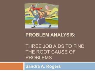 PROBLEM ANALYSIS:
THREE JOB AIDS TO FIND
THE ROOT CAUSE OF
PROBLEMS
Sandra A. Rogers
 