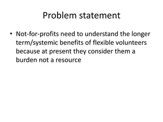 Problem statement
• Not-for-profits need to understand the longer
term/systemic benefits of flexible volunteers
because at present they consider them a
burden not a resource
 