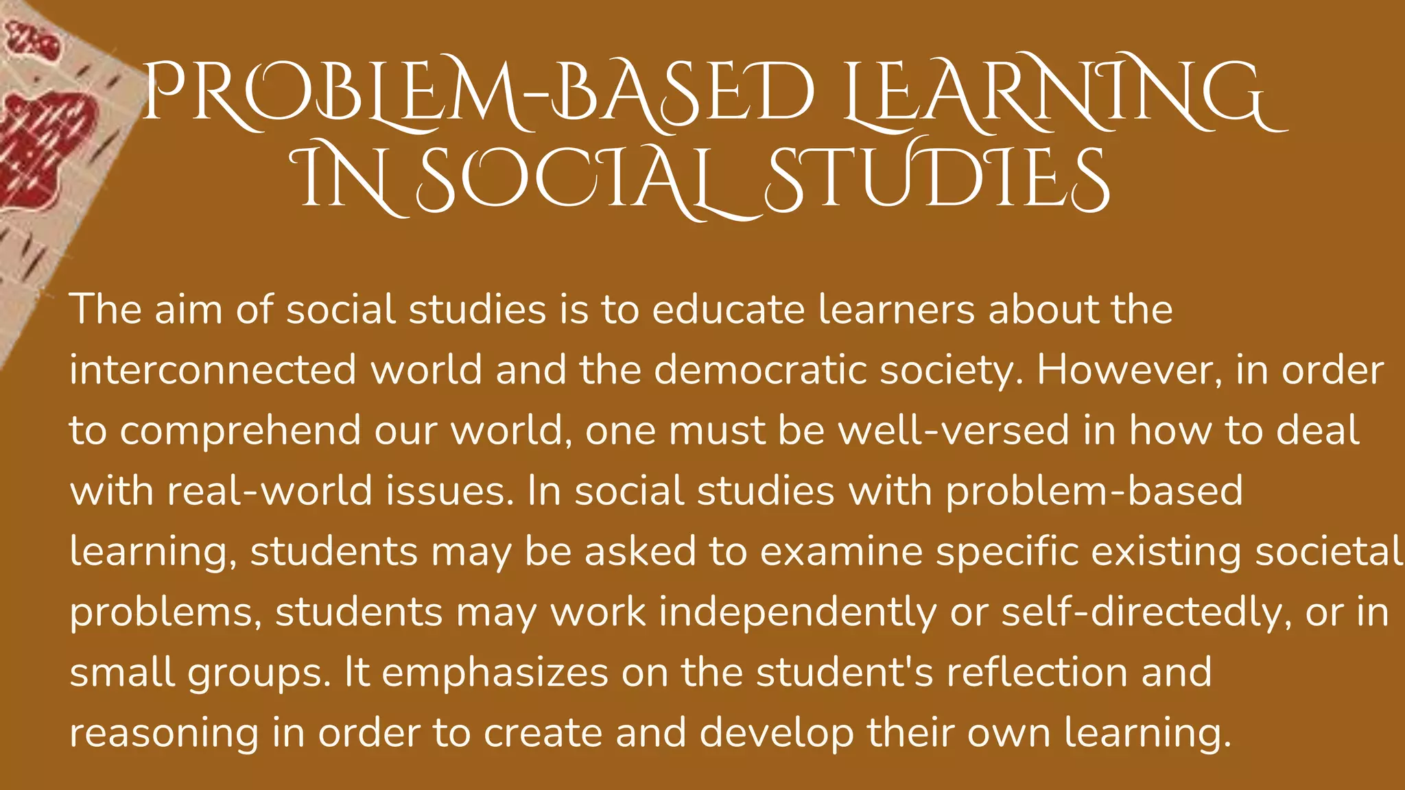 The aim of social studies is to educate learners about the
interconnected world and the democratic society. However, in order
to comprehend our world, one must be well-versed in how to deal
with real-world issues. In social studies with problem-based
learning, students may be asked to examine specific existing societal
problems, students may work independently or self-directedly, or in
small groups. It emphasizes on the student's reflection and
reasoning in order to create and develop their own learning.
PROBLEM-BASED LEARNING
IN SOCIAL STUDIES
 