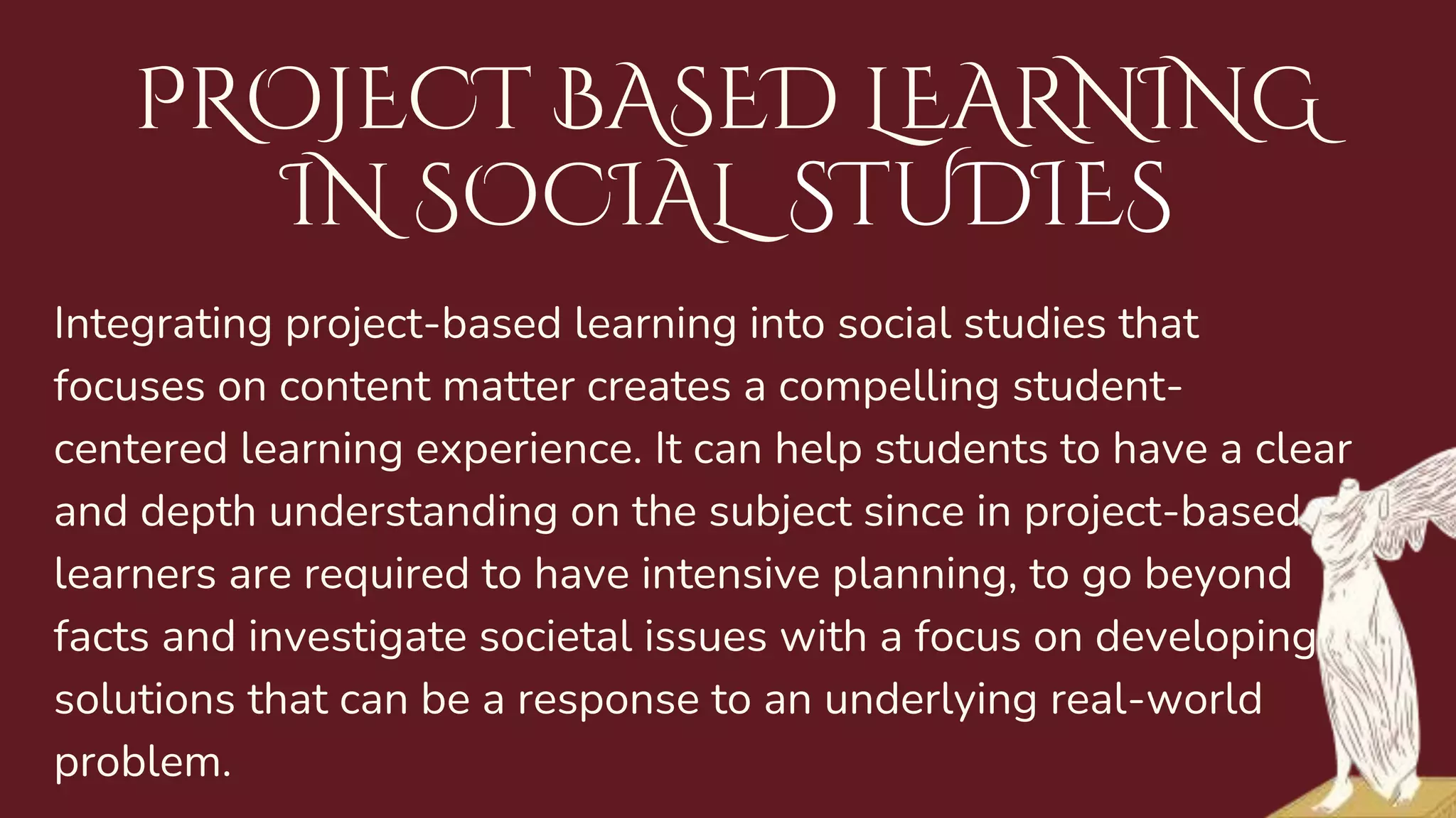 Integrating project-based learning into social studies that
focuses on content matter creates a compelling student-
centered learning experience. It can help students to have a clear
and depth understanding on the subject since in project-based,
learners are required to have intensive planning, to go beyond
facts and investigate societal issues with a focus on developing
solutions that can be a response to an underlying real-world
problem.
PROJECT BASED LEARNING
IN SOCIAL STUDIES
 