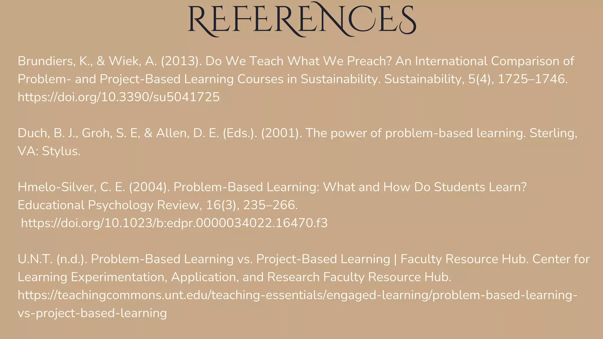 REFERENCES
Brundiers, K., & Wiek, A. (2013). Do We Teach What We Preach? An International Comparison of
Problem- and Project-Based Learning Courses in Sustainability. Sustainability, 5(4), 1725–1746.
https://doi.org/10.3390/su5041725
Duch, B. J., Groh, S. E, & Allen, D. E. (Eds.). (2001). The power of problem-based learning. Sterling,
VA: Stylus.
Hmelo-Silver, C. E. (2004). Problem-Based Learning: What and How Do Students Learn?
Educational Psychology Review, 16(3), 235–266.
https://doi.org/10.1023/b:edpr.0000034022.16470.f3
U.N.T. (n.d.). Problem-Based Learning vs. Project-Based Learning | Faculty Resource Hub. Center for
Learning Experimentation, Application, and Research Faculty Resource Hub.
https://teachingcommons.unt.edu/teaching-essentials/engaged-learning/problem-based-learning-
vs-project-based-learning
 