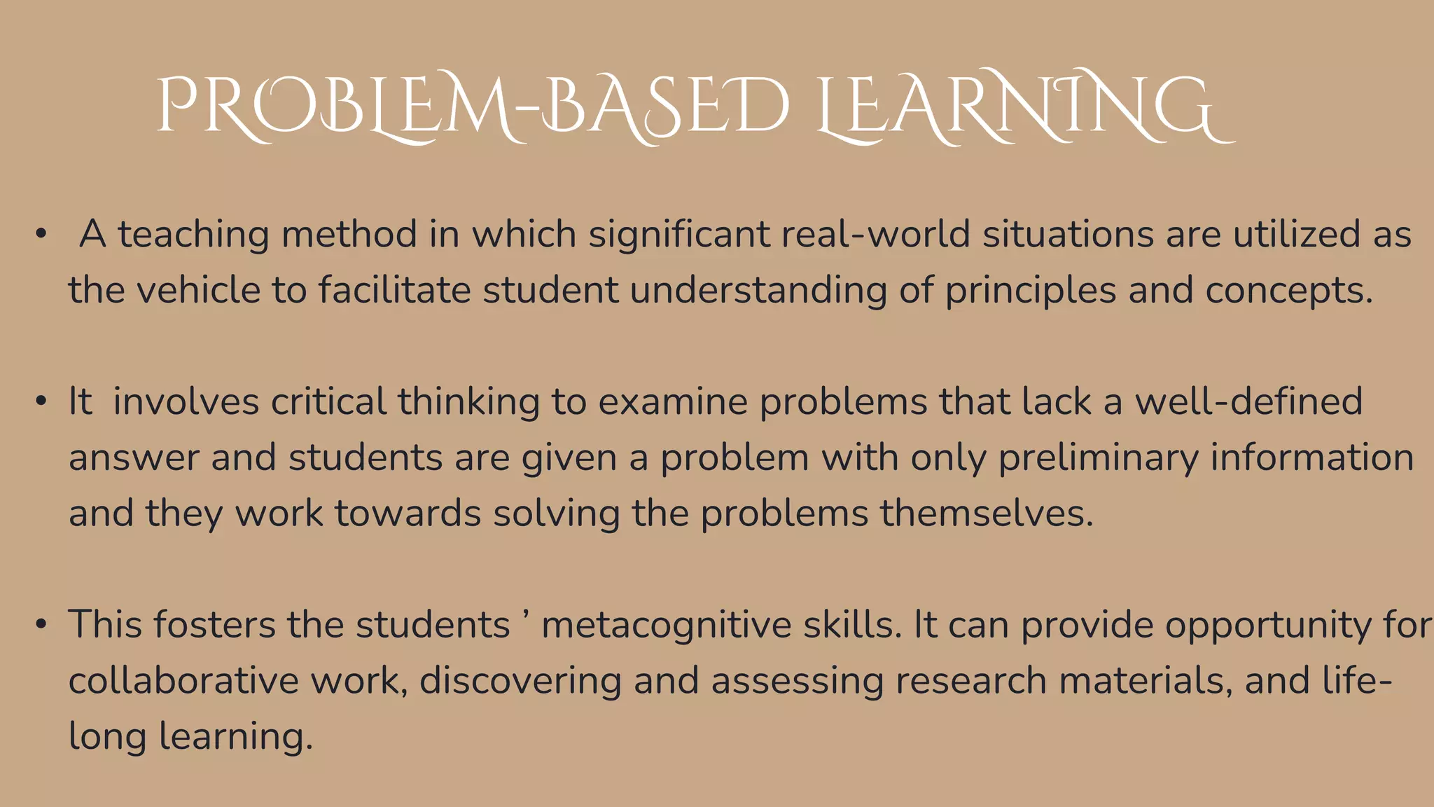 PROBLEM-BASED LEARNING
• A teaching method in which significant real-world situations are utilized as
the vehicle to facilitate student understanding of principles and concepts.
• It involves critical thinking to examine problems that lack a well-defined
answer and students are given a problem with only preliminary information
and they work towards solving the problems themselves.
• This fosters the students ’ metacognitive skills. It can provide opportunity for
collaborative work, discovering and assessing research materials, and life-
long learning.
 