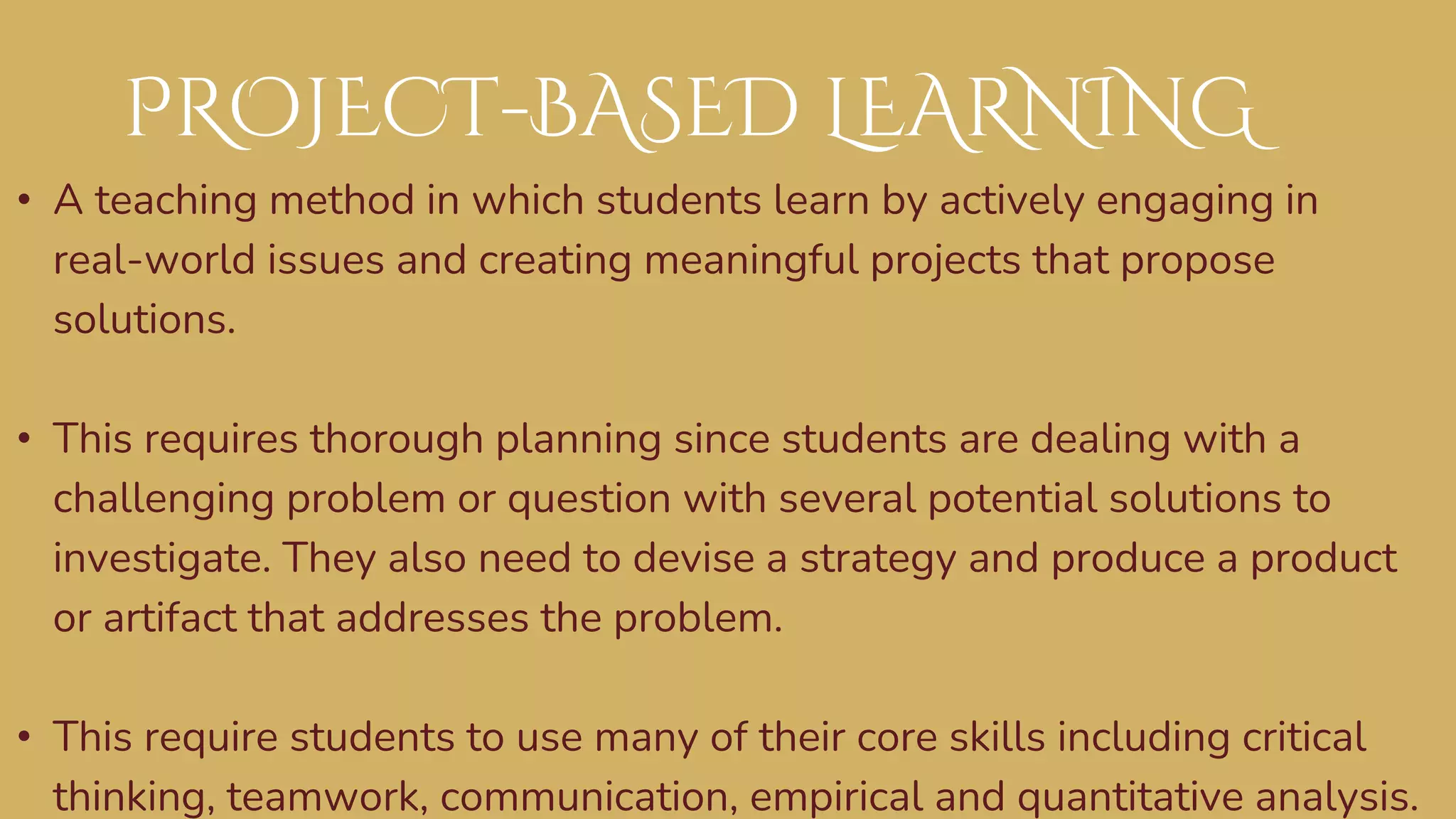• A teaching method in which students learn by actively engaging in
real-world issues and creating meaningful projects that propose
solutions.
• This requires thorough planning since students are dealing with a
challenging problem or question with several potential solutions to
investigate. They also need to devise a strategy and produce a product
or artifact that addresses the problem.
• This require students to use many of their core skills including critical
thinking, teamwork, communication, empirical and quantitative analysis.
PROJECT-BASED LEARNING
 