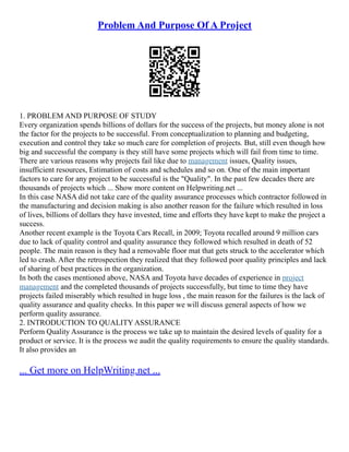 Problem And Purpose Of A Project
1. PROBLEM AND PURPOSE OF STUDY
Every organization spends billions of dollars for the success of the projects, but money alone is not
the factor for the projects to be successful. From conceptualization to planning and budgeting,
execution and control they take so much care for completion of projects. But, still even though how
big and successful the company is they still have some projects which will fail from time to time.
There are various reasons why projects fail like due to management issues, Quality issues,
insufficient resources, Estimation of costs and schedules and so on. One of the main important
factors to care for any project to be successful is the "Quality". In the past few decades there are
thousands of projects which ... Show more content on Helpwriting.net ...
In this case NASA did not take care of the quality assurance processes which contractor followed in
the manufacturing and decision making is also another reason for the failure which resulted in loss
of lives, billions of dollars they have invested, time and efforts they have kept to make the project a
success.
Another recent example is the Toyota Cars Recall, in 2009; Toyota recalled around 9 million cars
due to lack of quality control and quality assurance they followed which resulted in death of 52
people. The main reason is they had a removable floor mat that gets struck to the accelerator which
led to crash. After the retrospection they realized that they followed poor quality principles and lack
of sharing of best practices in the organization.
In both the cases mentioned above, NASA and Toyota have decades of experience in project
management and the completed thousands of projects successfully, but time to time they have
projects failed miserably which resulted in huge loss , the main reason for the failures is the lack of
quality assurance and quality checks. In this paper we will discuss general aspects of how we
perform quality assurance.
2. INTRODUCTION TO QUALITY ASSURANCE
Perform Quality Assurance is the process we take up to maintain the desired levels of quality for a
product or service. It is the process we audit the quality requirements to ensure the quality standards.
It also provides an
... Get more on HelpWriting.net ...
 