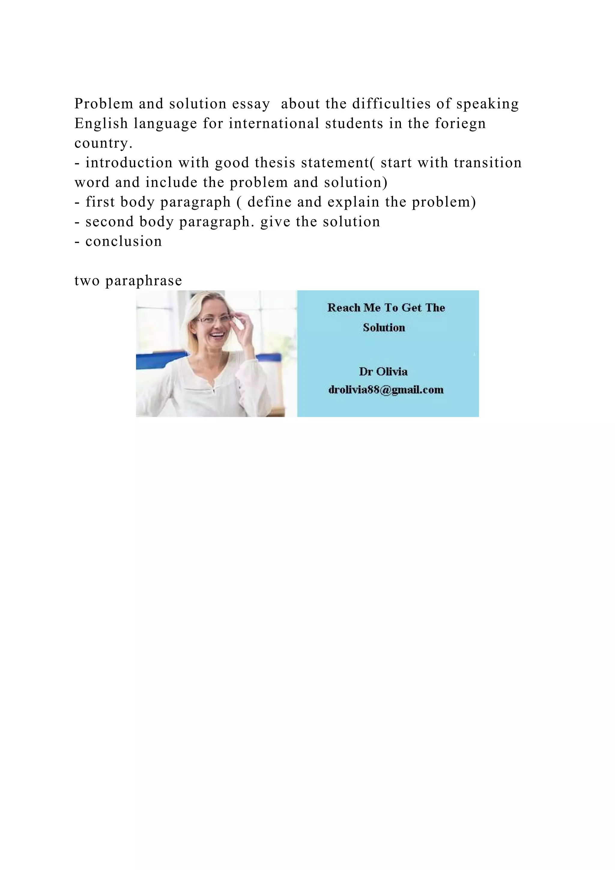 Problem and solution essay about the difficulties of speaking
English language for international students in the foriegn
country.
- introduction with good thesis statement( start with transition
word and include the problem and solution)
- first body paragraph ( define and explain the problem)
- second body paragraph. give the solution
- conclusion
two paraphrase