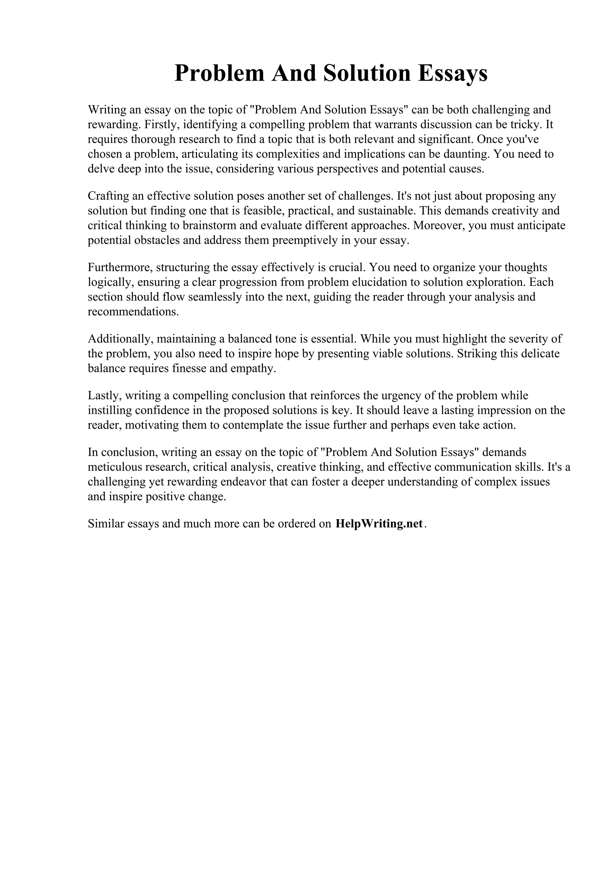 Problem And Solution Essays
Writing an essay on the topic of "Problem And Solution Essays" can be both challenging and
rewarding. Firstly, identifying a compelling problem that warrants discussion can be tricky. It
requires thorough research to find a topic that is both relevant and significant. Once you've
chosen a problem, articulating its complexities and implications can be daunting. You need to
delve deep into the issue, considering various perspectives and potential causes.
Crafting an effective solution poses another set of challenges. It's not just about proposing any
solution but finding one that is feasible, practical, and sustainable. This demands creativity and
critical thinking to brainstorm and evaluate different approaches. Moreover, you must anticipate
potential obstacles and address them preemptively in your essay.
Furthermore, structuring the essay effectively is crucial. You need to organize your thoughts
logically, ensuring a clear progression from problem elucidation to solution exploration. Each
section should flow seamlessly into the next, guiding the reader through your analysis and
recommendations.
Additionally, maintaining a balanced tone is essential. While you must highlight the severity of
the problem, you also need to inspire hope by presenting viable solutions. Striking this delicate
balance requires finesse and empathy.
Lastly, writing a compelling conclusion that reinforces the urgency of the problem while
instilling confidence in the proposed solutions is key. It should leave a lasting impression on the
reader, motivating them to contemplate the issue further and perhaps even take action.
In conclusion, writing an essay on the topic of "Problem And Solution Essays" demands
meticulous research, critical analysis, creative thinking, and effective communication skills. It's a
challenging yet rewarding endeavor that can foster a deeper understanding of complex issues
and inspire positive change.
Similar essays and much more can be ordered on HelpWriting.net.
Problem And Solution Essays Problem And Solution Essays
 