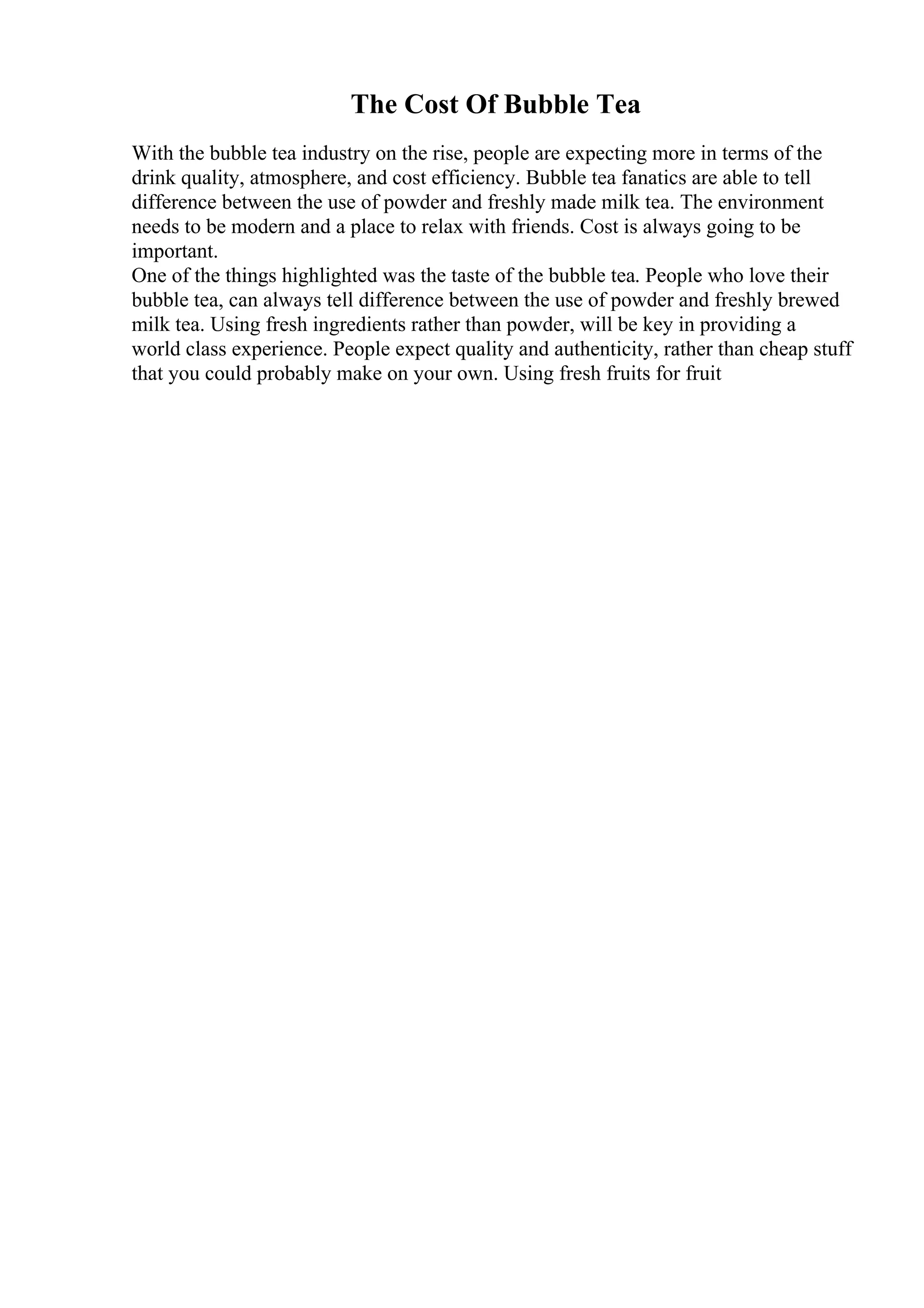 The Cost Of Bubble Tea
With the bubble tea industry on the rise, people are expecting more in terms of the
drink quality, atmosphere, and cost efficiency. Bubble tea fanatics are able to tell
difference between the use of powder and freshly made milk tea. The environment
needs to be modern and a place to relax with friends. Cost is always going to be
important.
One of the things highlighted was the taste of the bubble tea. People who love their
bubble tea, can always tell difference between the use of powder and freshly brewed
milk tea. Using fresh ingredients rather than powder, will be key in providing a
world class experience. People expect quality and authenticity, rather than cheap stuff
that you could probably make on your own. Using fresh fruits for fruit
 