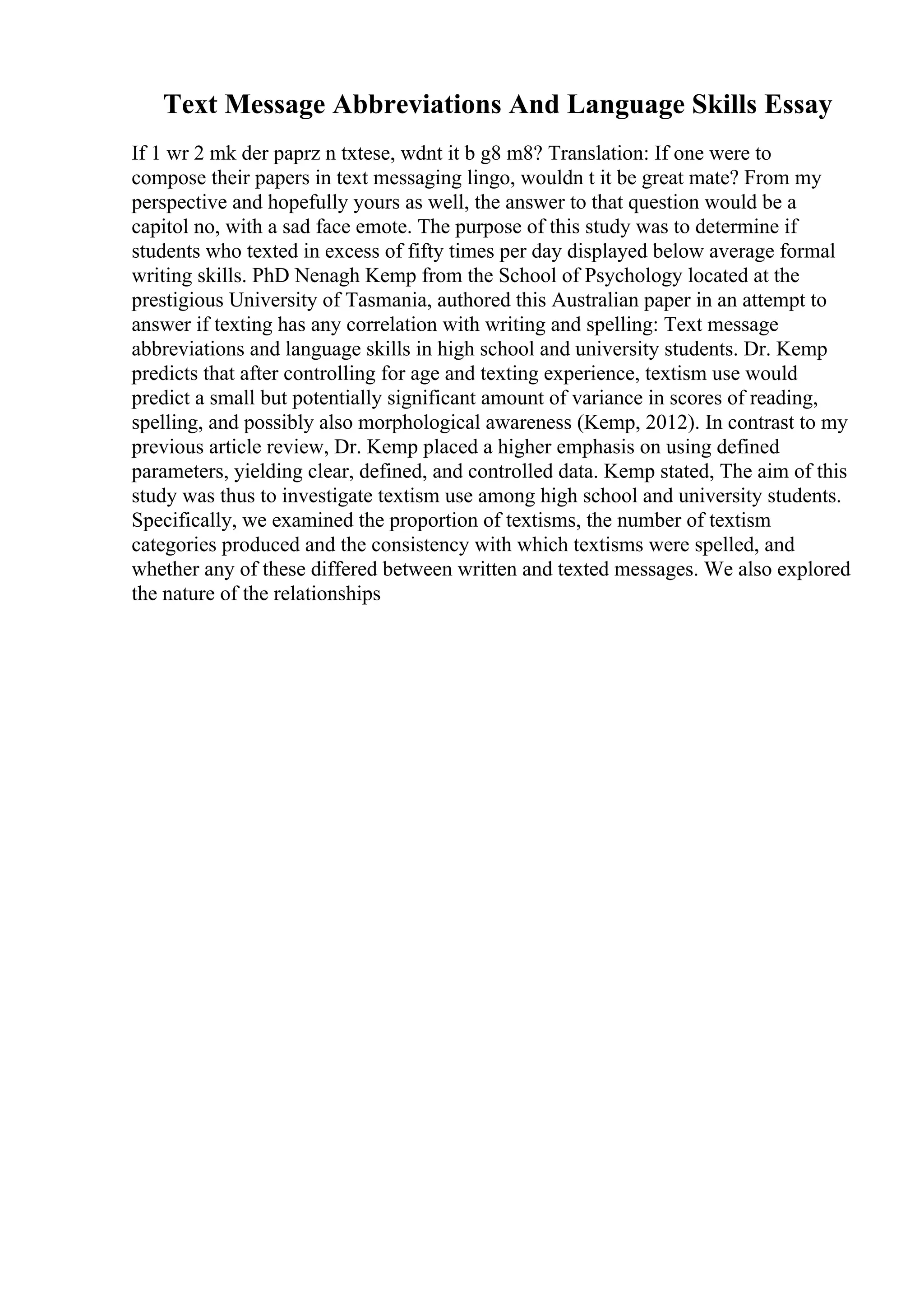 Text Message Abbreviations And Language Skills Essay
If 1 wr 2 mk der paprz n txtese, wdnt it b g8 m8? Translation: If one were to
compose their papers in text messaging lingo, wouldn t it be great mate? From my
perspective and hopefully yours as well, the answer to that question would be a
capitol no, with a sad face emote. The purpose of this study was to determine if
students who texted in excess of fifty times per day displayed below average formal
writing skills. PhD Nenagh Kemp from the School of Psychology located at the
prestigious University of Tasmania, authored this Australian paper in an attempt to
answer if texting has any correlation with writing and spelling: Text message
abbreviations and language skills in high school and university students. Dr. Kemp
predicts that after controlling for age and texting experience, textism use would
predict a small but potentially significant amount of variance in scores of reading,
spelling, and possibly also morphological awareness (Kemp, 2012). In contrast to my
previous article review, Dr. Kemp placed a higher emphasis on using defined
parameters, yielding clear, defined, and controlled data. Kemp stated, The aim of this
study was thus to investigate textism use among high school and university students.
Specifically, we examined the proportion of textisms, the number of textism
categories produced and the consistency with which textisms were spelled, and
whether any of these differed between written and texted messages. We also explored
the nature of the relationships
 