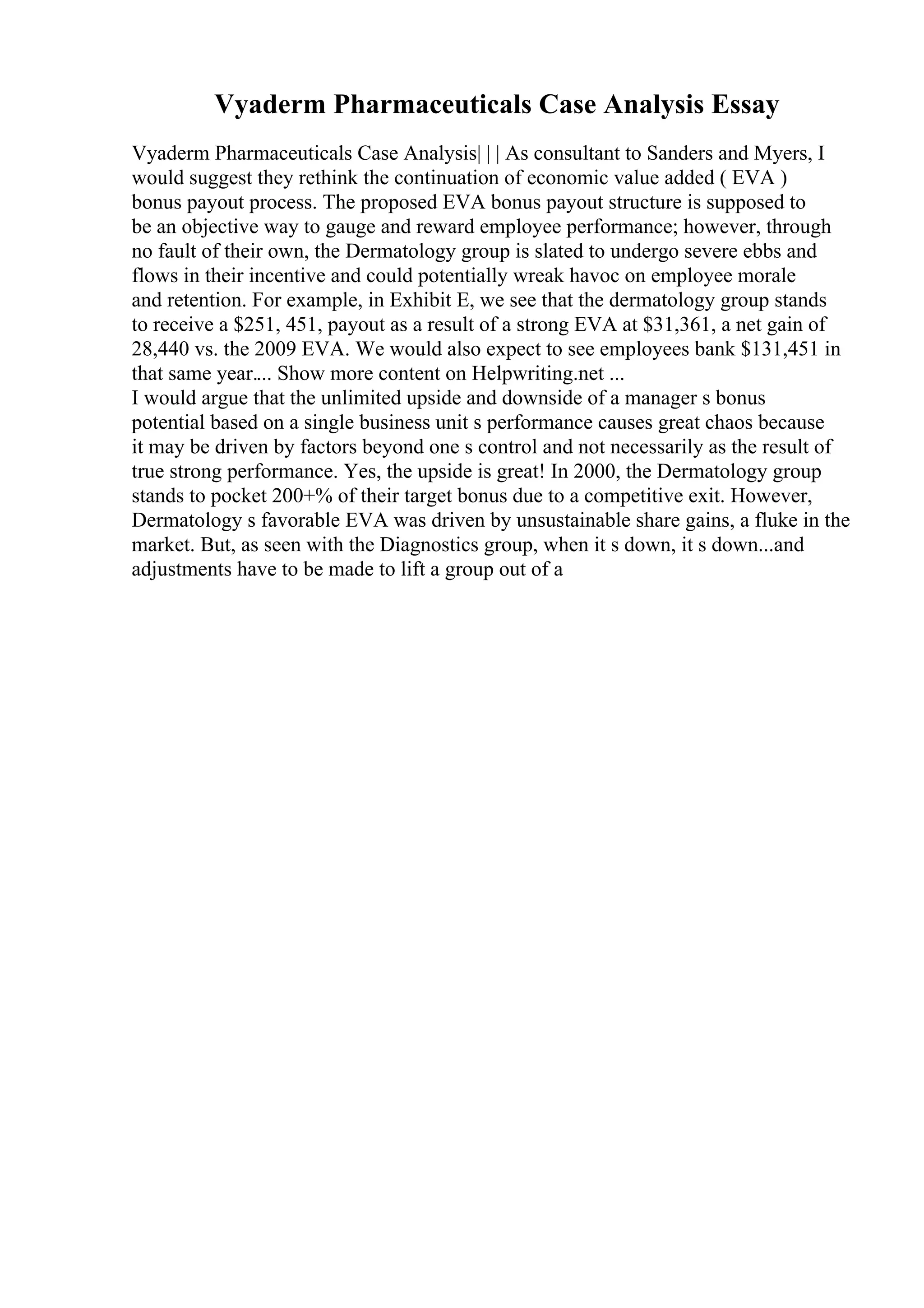 Vyaderm Pharmaceuticals Case Analysis Essay
Vyaderm Pharmaceuticals Case Analysis| | | As consultant to Sanders and Myers, I
would suggest they rethink the continuation of economic value added ( EVA )
bonus payout process. The proposed EVA bonus payout structure is supposed to
be an objective way to gauge and reward employee performance; however, through
no fault of their own, the Dermatology group is slated to undergo severe ebbs and
flows in their incentive and could potentially wreak havoc on employee morale
and retention. For example, in Exhibit E, we see that the dermatology group stands
to receive a $251, 451, payout as a result of a strong EVA at $31,361, a net gain of
28,440 vs. the 2009 EVA. We would also expect to see employees bank $131,451 in
that same year.... Show more content on Helpwriting.net ...
I would argue that the unlimited upside and downside of a manager s bonus
potential based on a single business unit s performance causes great chaos because
it may be driven by factors beyond one s control and not necessarily as the result of
true strong performance. Yes, the upside is great! In 2000, the Dermatology group
stands to pocket 200+% of their target bonus due to a competitive exit. However,
Dermatology s favorable EVA was driven by unsustainable share gains, a fluke in the
market. But, as seen with the Diagnostics group, when it s down, it s down...and
adjustments have to be made to lift a group out of a
 