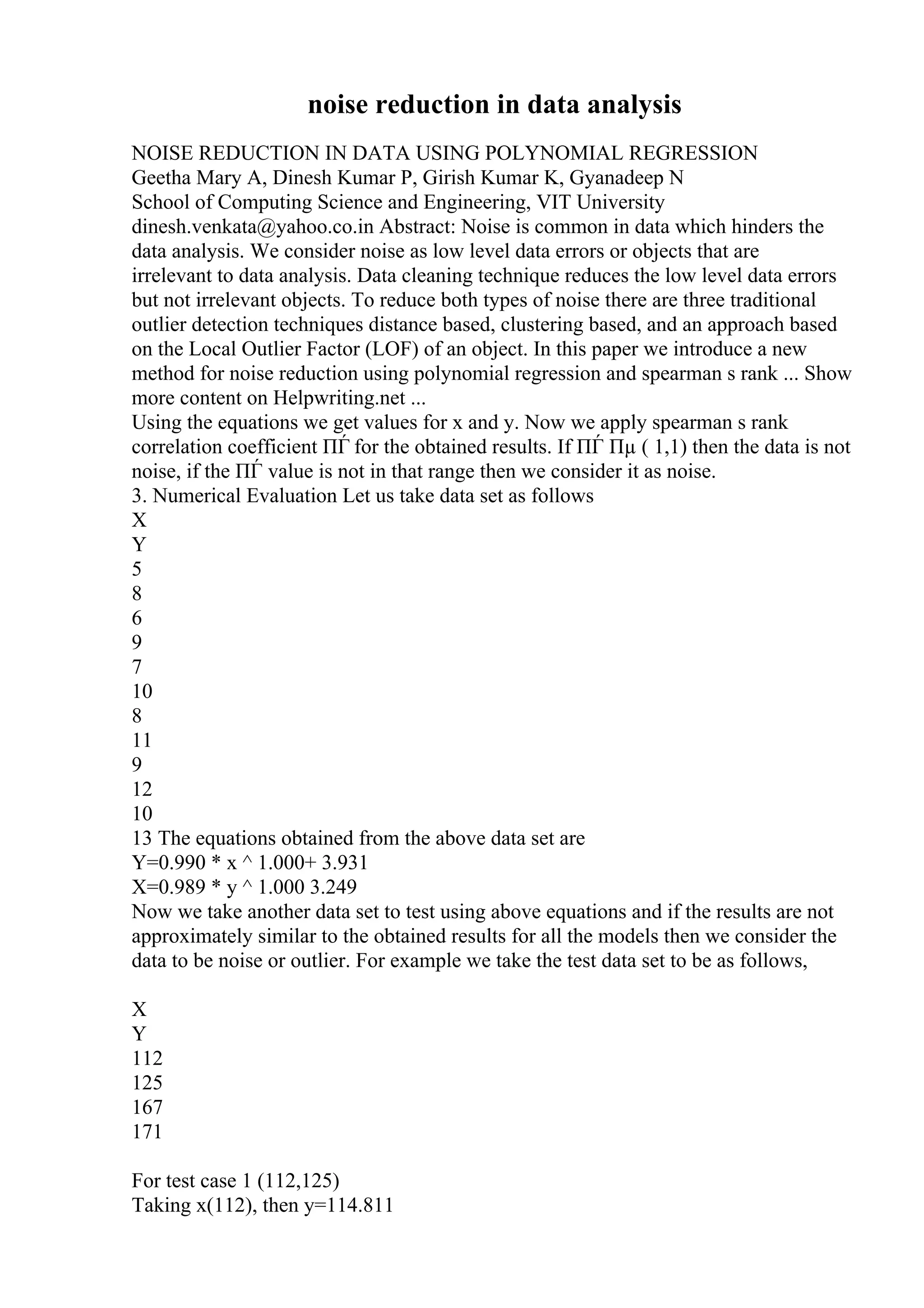 noise reduction in data analysis
NOISE REDUCTION IN DATA USING POLYNOMIAL REGRESSION
Geetha Mary A, Dinesh Kumar P, Girish Kumar K, Gyanadeep N
School of Computing Science and Engineering, VIT University
dinesh.venkata@yahoo.co.in Abstract: Noise is common in data which hinders the
data analysis. We consider noise as low level data errors or objects that are
irrelevant to data analysis. Data cleaning technique reduces the low level data errors
but not irrelevant objects. To reduce both types of noise there are three traditional
outlier detection techniques distance based, clustering based, and an approach based
on the Local Outlier Factor (LOF) of an object. In this paper we introduce a new
method for noise reduction using polynomial regression and spearman s rank ... Show
more content on Helpwriting.net ...
Using the equations we get values for x and y. Now we apply spearman s rank
correlation coefficient ПЃ for the obtained results. If ПЃ Пµ ( 1,1) then the data is not
noise, if the ПЃ value is not in that range then we consider it as noise.
3. Numerical Evaluation Let us take data set as follows
X
Y
5
8
6
9
7
10
8
11
9
12
10
13 The equations obtained from the above data set are
Y=0.990 * x ^ 1.000+ 3.931
X=0.989 * y ^ 1.000 3.249
Now we take another data set to test using above equations and if the results are not
approximately similar to the obtained results for all the models then we consider the
data to be noise or outlier. For example we take the test data set to be as follows,
X
Y
112
125
167
171
For test case 1 (112,125)
Taking x(112), then y=114.811
 