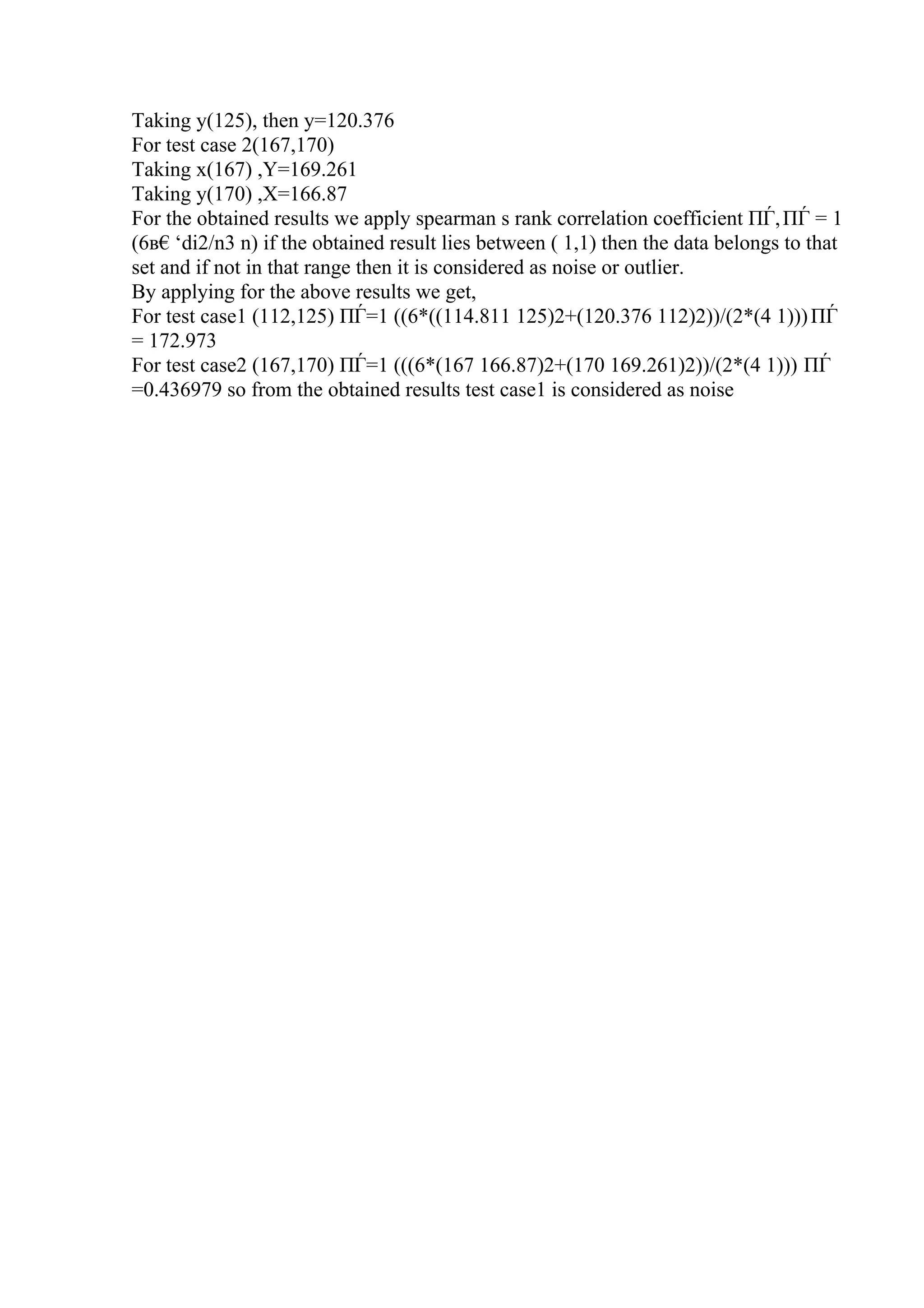 Taking y(125), then y=120.376
For test case 2(167,170)
Taking x(167) ,Y=169.261
Taking y(170) ,X=166.87
For the obtained results we apply spearman s rank correlation coefficient ПЃ,ПЃ = 1
(6в€‘di2/n3 n) if the obtained result lies between ( 1,1) then the data belongs to that
set and if not in that range then it is considered as noise or outlier.
By applying for the above results we get,
For test case1 (112,125) ПЃ=1 ((6*((114.811 125)2+(120.376 112)2))/(2*(4 1)))ПЃ
= 172.973
For test case2 (167,170) ПЃ=1 (((6*(167 166.87)2+(170 169.261)2))/(2*(4 1))) ПЃ
=0.436979 so from the obtained results test case1 is considered as noise
 