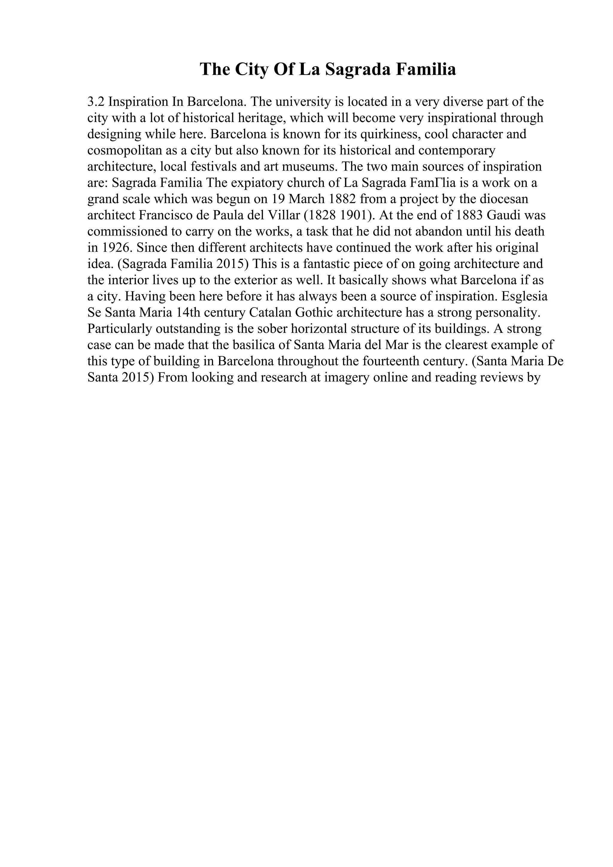 The City Of La Sagrada Familia
3.2 Inspiration In Barcelona. The university is located in a very diverse part of the
city with a lot of historical heritage, which will become very inspirational through
designing while here. Barcelona is known for its quirkiness, cool character and
cosmopolitan as a city but also known for its historical and contemporary
architecture, local festivals and art museums. The two main sources of inspiration
are: Sagrada Familia The expiatory church of La Sagrada FamГlia is a work on a
grand scale which was begun on 19 March 1882 from a project by the diocesan
architect Francisco de Paula del Villar (1828 1901). At the end of 1883 Gaudi was
commissioned to carry on the works, a task that he did not abandon until his death
in 1926. Since then different architects have continued the work after his original
idea. (Sagrada Familia 2015) This is a fantastic piece of on going architecture and
the interior lives up to the exterior as well. It basically shows what Barcelona if as
a city. Having been here before it has always been a source of inspiration. Esglesia
Se Santa Maria 14th century Catalan Gothic architecture has a strong personality.
Particularly outstanding is the sober horizontal structure of its buildings. A strong
case can be made that the basilica of Santa Maria del Mar is the clearest example of
this type of building in Barcelona throughout the fourteenth century. (Santa Maria De
Santa 2015) From looking and research at imagery online and reading reviews by
 