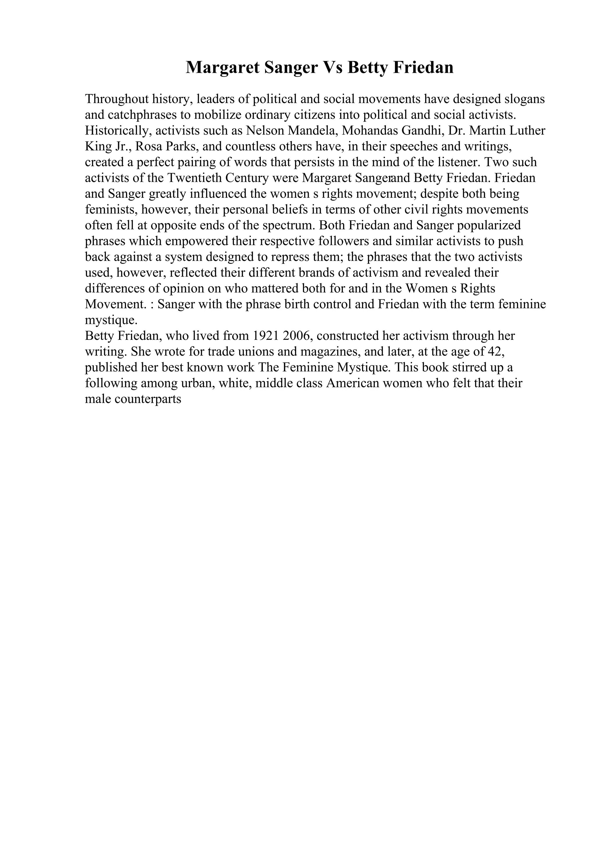 Margaret Sanger Vs Betty Friedan
Throughout history, leaders of political and social movements have designed slogans
and catchphrases to mobilize ordinary citizens into political and social activists.
Historically, activists such as Nelson Mandela, Mohandas Gandhi, Dr. Martin Luther
King Jr., Rosa Parks, and countless others have, in their speeches and writings,
created a perfect pairing of words that persists in the mind of the listener. Two such
activists of the Twentieth Century were Margaret Sangerand Betty Friedan. Friedan
and Sanger greatly influenced the women s rights movement; despite both being
feminists, however, their personal beliefs in terms of other civil rights movements
often fell at opposite ends of the spectrum. Both Friedan and Sanger popularized
phrases which empowered their respective followers and similar activists to push
back against a system designed to repress them; the phrases that the two activists
used, however, reflected their different brands of activism and revealed their
differences of opinion on who mattered both for and in the Women s Rights
Movement. : Sanger with the phrase birth control and Friedan with the term feminine
mystique.
Betty Friedan, who lived from 1921 2006, constructed her activism through her
writing. She wrote for trade unions and magazines, and later, at the age of 42,
published her best known work The Feminine Mystique. This book stirred up a
following among urban, white, middle class American women who felt that their
male counterparts
 