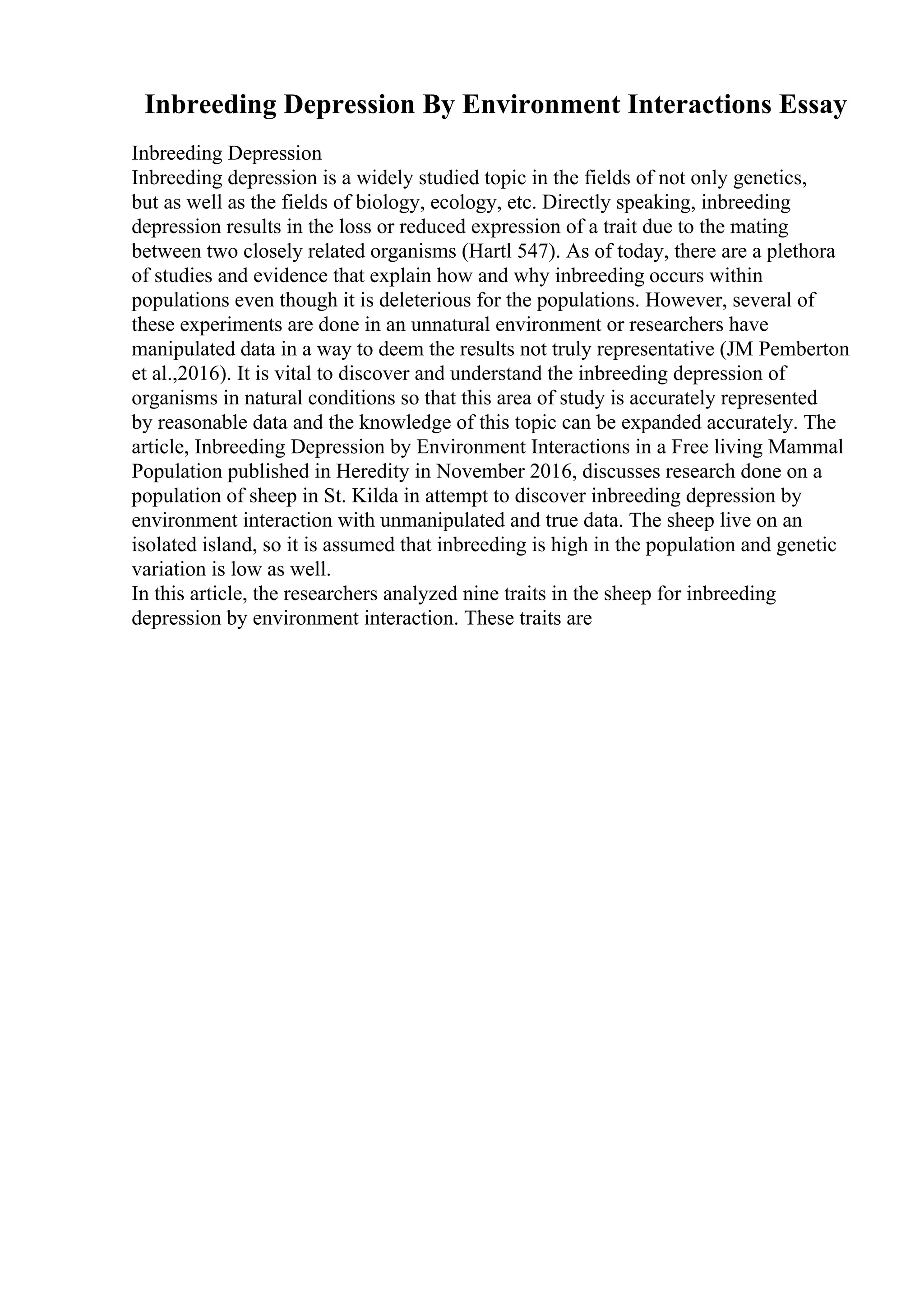 Inbreeding Depression By Environment Interactions Essay
Inbreeding Depression
Inbreeding depression is a widely studied topic in the fields of not only genetics,
but as well as the fields of biology, ecology, etc. Directly speaking, inbreeding
depression results in the loss or reduced expression of a trait due to the mating
between two closely related organisms (Hartl 547). As of today, there are a plethora
of studies and evidence that explain how and why inbreeding occurs within
populations even though it is deleterious for the populations. However, several of
these experiments are done in an unnatural environment or researchers have
manipulated data in a way to deem the results not truly representative (JM Pemberton
et al.,2016). It is vital to discover and understand the inbreeding depression of
organisms in natural conditions so that this area of study is accurately represented
by reasonable data and the knowledge of this topic can be expanded accurately. The
article, Inbreeding Depression by Environment Interactions in a Free living Mammal
Population published in Heredity in November 2016, discusses research done on a
population of sheep in St. Kilda in attempt to discover inbreeding depression by
environment interaction with unmanipulated and true data. The sheep live on an
isolated island, so it is assumed that inbreeding is high in the population and genetic
variation is low as well.
In this article, the researchers analyzed nine traits in the sheep for inbreeding
depression by environment interaction. These traits are
 