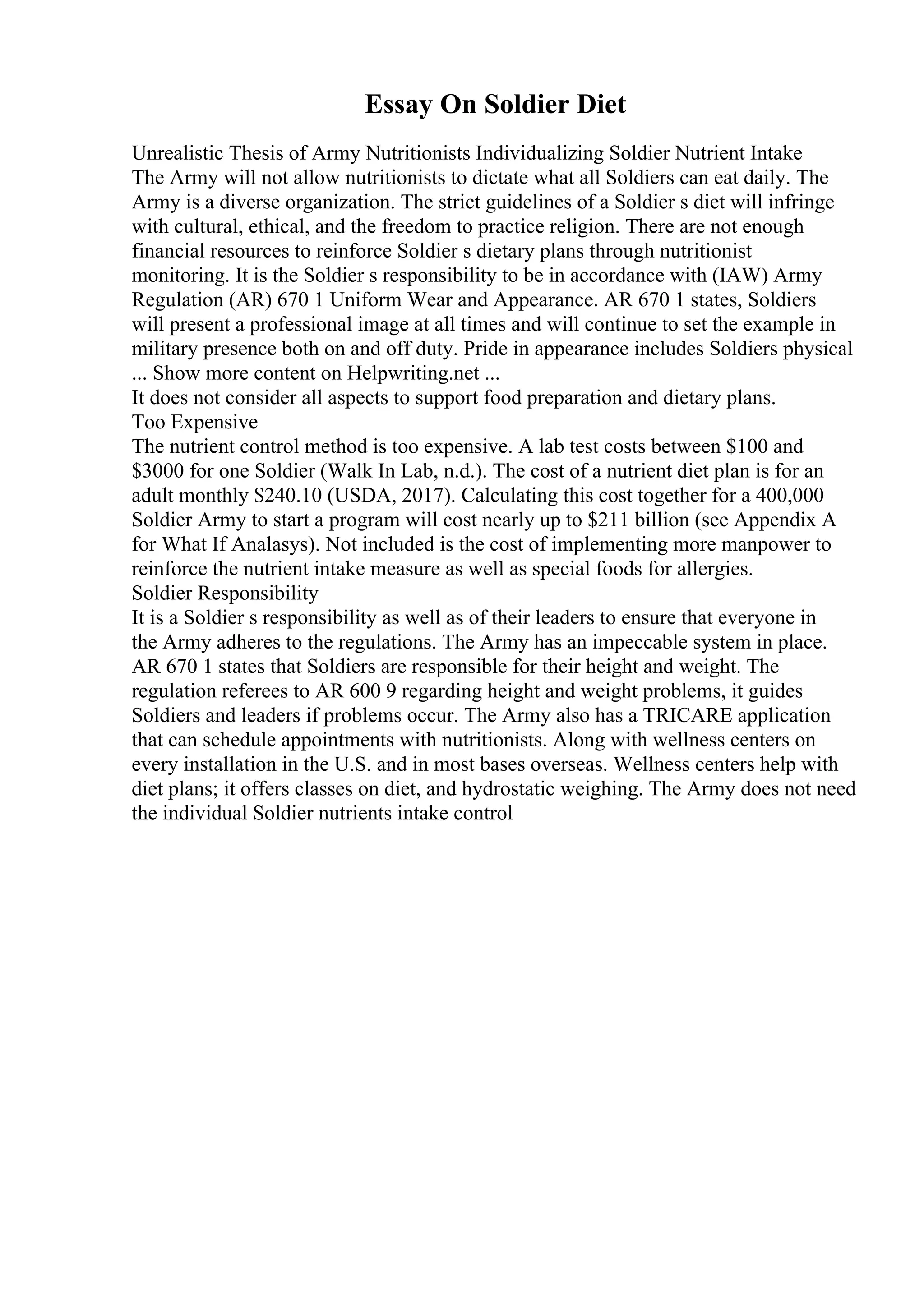 Essay On Soldier Diet
Unrealistic Thesis of Army Nutritionists Individualizing Soldier Nutrient Intake
The Army will not allow nutritionists to dictate what all Soldiers can eat daily. The
Army is a diverse organization. The strict guidelines of a Soldier s diet will infringe
with cultural, ethical, and the freedom to practice religion. There are not enough
financial resources to reinforce Soldier s dietary plans through nutritionist
monitoring. It is the Soldier s responsibility to be in accordance with (IAW) Army
Regulation (AR) 670 1 Uniform Wear and Appearance. AR 670 1 states, Soldiers
will present a professional image at all times and will continue to set the example in
military presence both on and off duty. Pride in appearance includes Soldiers physical
... Show more content on Helpwriting.net ...
It does not consider all aspects to support food preparation and dietary plans.
Too Expensive
The nutrient control method is too expensive. A lab test costs between $100 and
$3000 for one Soldier (Walk In Lab, n.d.). The cost of a nutrient diet plan is for an
adult monthly $240.10 (USDA, 2017). Calculating this cost together for a 400,000
Soldier Army to start a program will cost nearly up to $211 billion (see Appendix A
for What If Analasys). Not included is the cost of implementing more manpower to
reinforce the nutrient intake measure as well as special foods for allergies.
Soldier Responsibility
It is a Soldier s responsibility as well as of their leaders to ensure that everyone in
the Army adheres to the regulations. The Army has an impeccable system in place.
AR 670 1 states that Soldiers are responsible for their height and weight. The
regulation referees to AR 600 9 regarding height and weight problems, it guides
Soldiers and leaders if problems occur. The Army also has a TRICARE application
that can schedule appointments with nutritionists. Along with wellness centers on
every installation in the U.S. and in most bases overseas. Wellness centers help with
diet plans; it offers classes on diet, and hydrostatic weighing. The Army does not need
the individual Soldier nutrients intake control
 