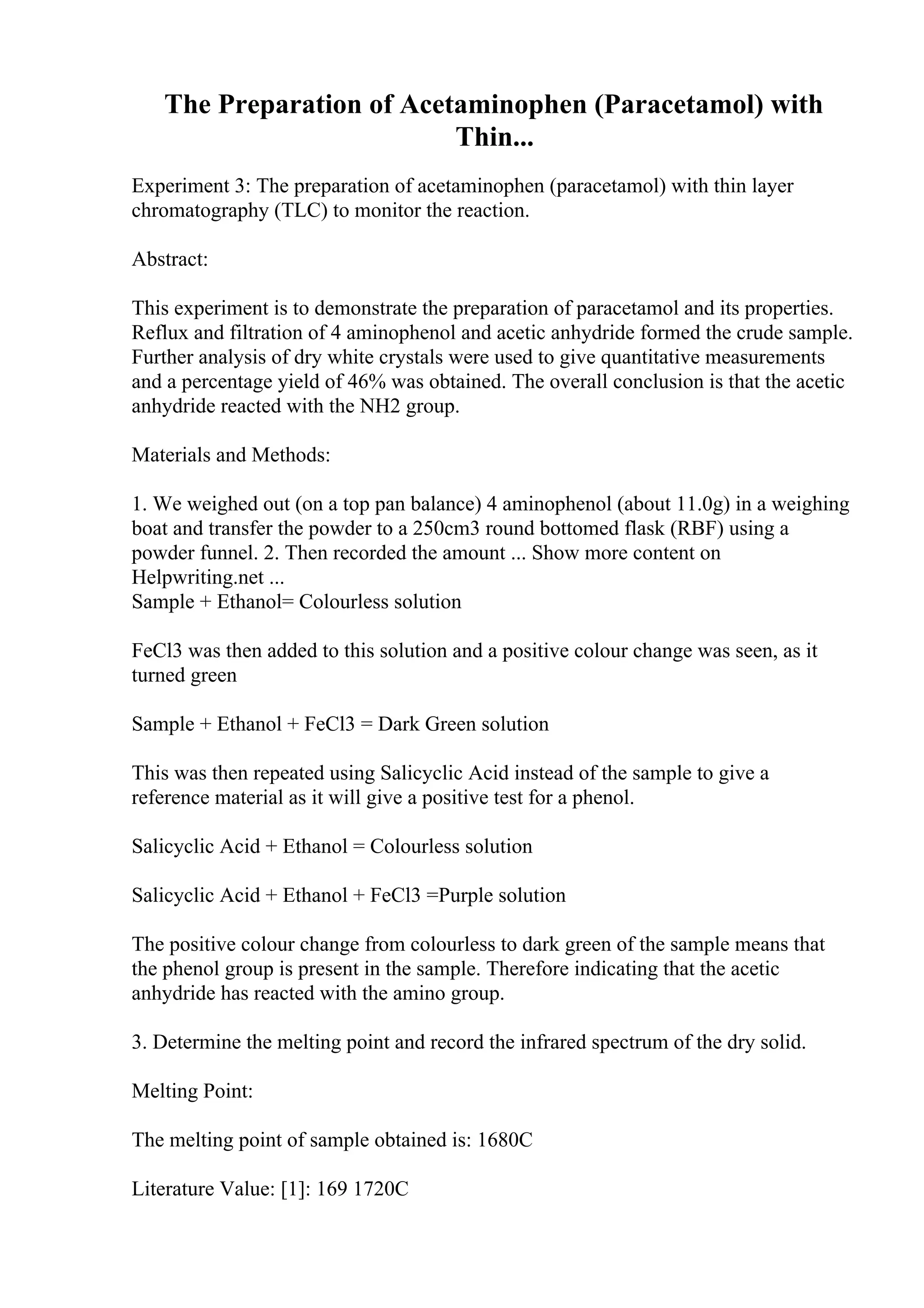 The Preparation of Acetaminophen (Paracetamol) with
Thin...
Experiment 3: The preparation of acetaminophen (paracetamol) with thin layer
chromatography (TLC) to monitor the reaction.
Abstract:
This experiment is to demonstrate the preparation of paracetamol and its properties.
Reflux and filtration of 4 aminophenol and acetic anhydride formed the crude sample.
Further analysis of dry white crystals were used to give quantitative measurements
and a percentage yield of 46% was obtained. The overall conclusion is that the acetic
anhydride reacted with the NH2 group.
Materials and Methods:
1. We weighed out (on a top pan balance) 4 aminophenol (about 11.0g) in a weighing
boat and transfer the powder to a 250cm3 round bottomed flask (RBF) using a
powder funnel. 2. Then recorded the amount ... Show more content on
Helpwriting.net ...
Sample + Ethanol= Colourless solution
FeCl3 was then added to this solution and a positive colour change was seen, as it
turned green
Sample + Ethanol + FeCl3 = Dark Green solution
This was then repeated using Salicyclic Acid instead of the sample to give a
reference material as it will give a positive test for a phenol.
Salicyclic Acid + Ethanol = Colourless solution
Salicyclic Acid + Ethanol + FeCl3 =Purple solution
The positive colour change from colourless to dark green of the sample means that
the phenol group is present in the sample. Therefore indicating that the acetic
anhydride has reacted with the amino group.
3. Determine the melting point and record the infrared spectrum of the dry solid.
Melting Point:
The melting point of sample obtained is: 1680C
Literature Value: [1]: 169 1720C
 