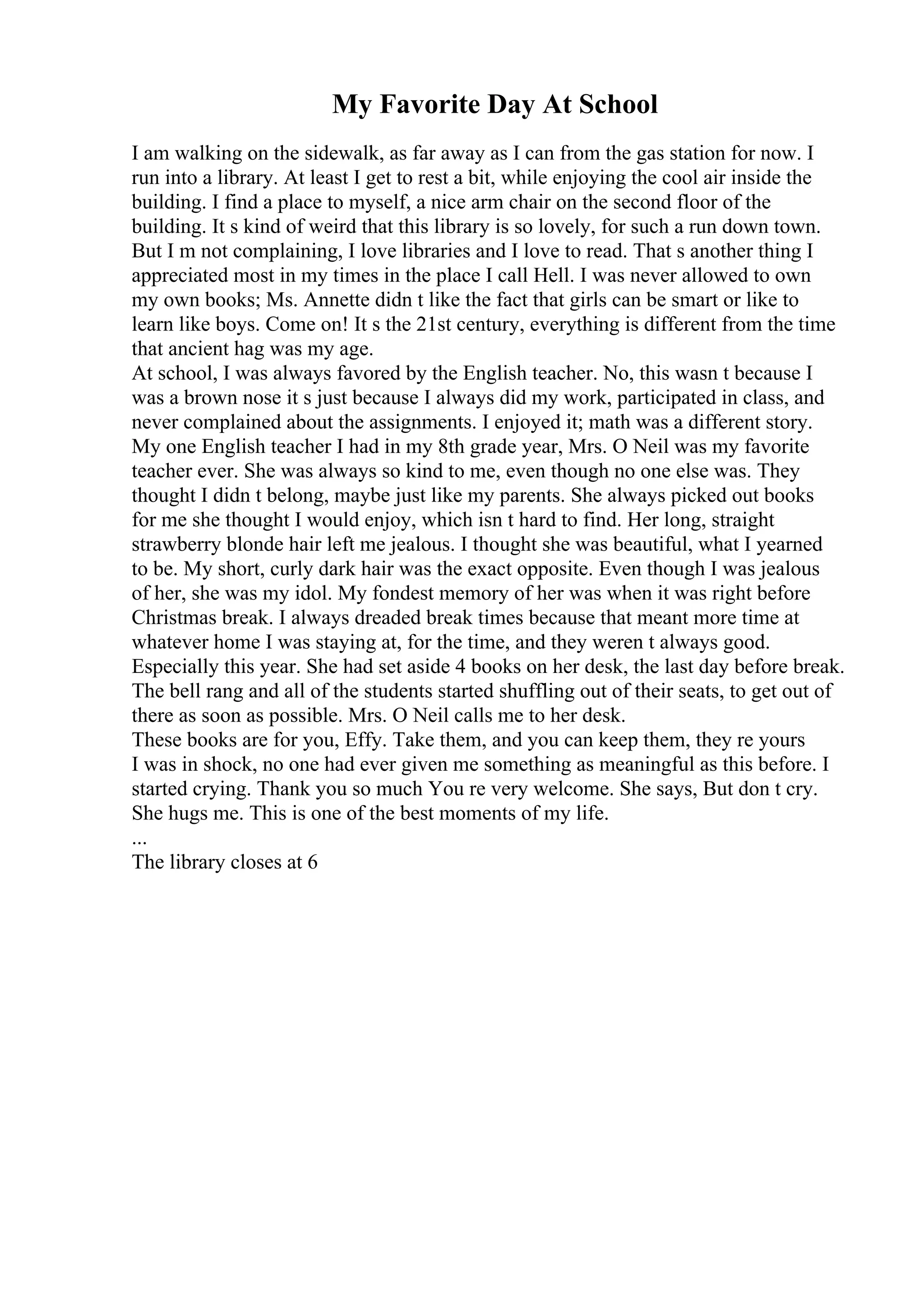 My Favorite Day At School
I am walking on the sidewalk, as far away as I can from the gas station for now. I
run into a library. At least I get to rest a bit, while enjoying the cool air inside the
building. I find a place to myself, a nice arm chair on the second floor of the
building. It s kind of weird that this library is so lovely, for such a run down town.
But I m not complaining, I love libraries and I love to read. That s another thing I
appreciated most in my times in the place I call Hell. I was never allowed to own
my own books; Ms. Annette didn t like the fact that girls can be smart or like to
learn like boys. Come on! It s the 21st century, everything is different from the time
that ancient hag was my age.
At school, I was always favored by the English teacher. No, this wasn t because I
was a brown nose it s just because I always did my work, participated in class, and
never complained about the assignments. I enjoyed it; math was a different story.
My one English teacher I had in my 8th grade year, Mrs. O Neil was my favorite
teacher ever. She was always so kind to me, even though no one else was. They
thought I didn t belong, maybe just like my parents. She always picked out books
for me she thought I would enjoy, which isn t hard to find. Her long, straight
strawberry blonde hair left me jealous. I thought she was beautiful, what I yearned
to be. My short, curly dark hair was the exact opposite. Even though I was jealous
of her, she was my idol. My fondest memory of her was when it was right before
Christmas break. I always dreaded break times because that meant more time at
whatever home I was staying at, for the time, and they weren t always good.
Especially this year. She had set aside 4 books on her desk, the last day before break.
The bell rang and all of the students started shuffling out of their seats, to get out of
there as soon as possible. Mrs. O Neil calls me to her desk.
These books are for you, Effy. Take them, and you can keep them, they re yours
I was in shock, no one had ever given me something as meaningful as this before. I
started crying. Thank you so much You re very welcome. She says, But don t cry.
She hugs me. This is one of the best moments of my life.
...
The library closes at 6
 