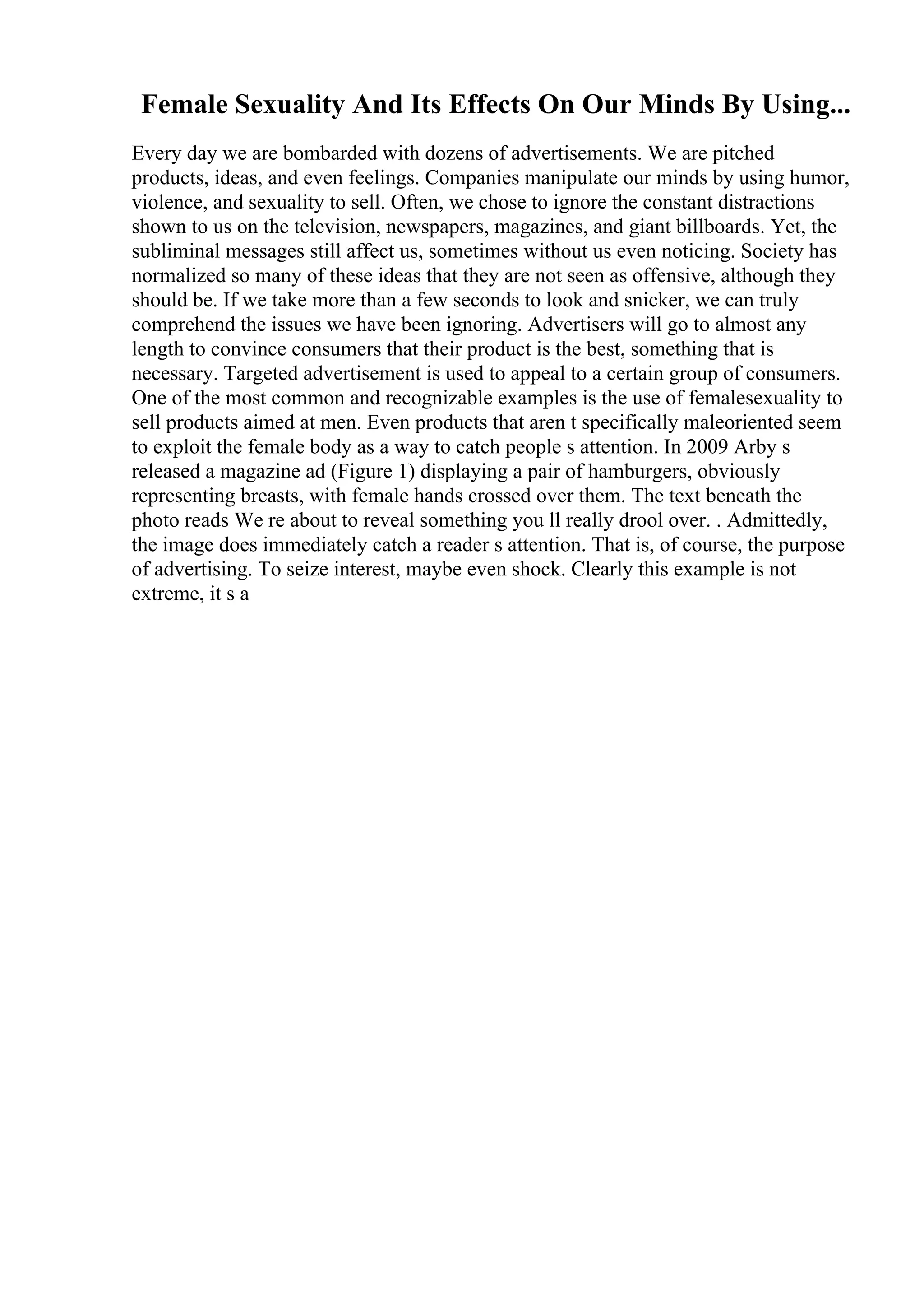 Female Sexuality And Its Effects On Our Minds By Using...
Every day we are bombarded with dozens of advertisements. We are pitched
products, ideas, and even feelings. Companies manipulate our minds by using humor,
violence, and sexuality to sell. Often, we chose to ignore the constant distractions
shown to us on the television, newspapers, magazines, and giant billboards. Yet, the
subliminal messages still affect us, sometimes without us even noticing. Society has
normalized so many of these ideas that they are not seen as offensive, although they
should be. If we take more than a few seconds to look and snicker, we can truly
comprehend the issues we have been ignoring. Advertisers will go to almost any
length to convince consumers that their product is the best, something that is
necessary. Targeted advertisement is used to appeal to a certain group of consumers.
One of the most common and recognizable examples is the use of femalesexuality to
sell products aimed at men. Even products that aren t specifically maleoriented seem
to exploit the female body as a way to catch people s attention. In 2009 Arby s
released a magazine ad (Figure 1) displaying a pair of hamburgers, obviously
representing breasts, with female hands crossed over them. The text beneath the
photo reads We re about to reveal something you ll really drool over. . Admittedly,
the image does immediately catch a reader s attention. That is, of course, the purpose
of advertising. To seize interest, maybe even shock. Clearly this example is not
extreme, it s a
 