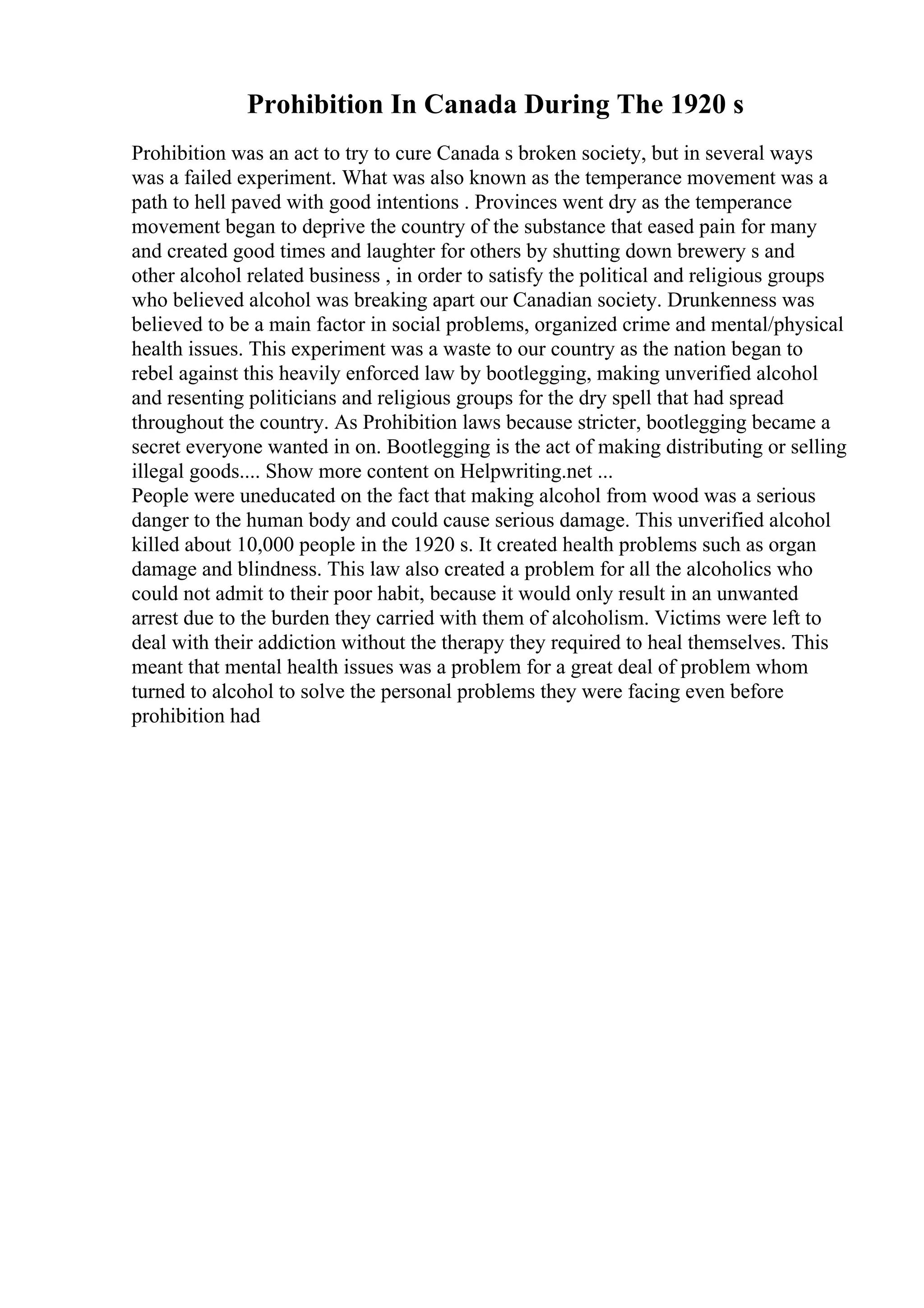 Prohibition In Canada During The 1920 s
Prohibition was an act to try to cure Canada s broken society, but in several ways
was a failed experiment. What was also known as the temperance movement was a
path to hell paved with good intentions . Provinces went dry as the temperance
movement began to deprive the country of the substance that eased pain for many
and created good times and laughter for others by shutting down brewery s and
other alcohol related business , in order to satisfy the political and religious groups
who believed alcohol was breaking apart our Canadian society. Drunkenness was
believed to be a main factor in social problems, organized crime and mental/physical
health issues. This experiment was a waste to our country as the nation began to
rebel against this heavily enforced law by bootlegging, making unverified alcohol
and resenting politicians and religious groups for the dry spell that had spread
throughout the country. As Prohibition laws because stricter, bootlegging became a
secret everyone wanted in on. Bootlegging is the act of making distributing or selling
illegal goods.... Show more content on Helpwriting.net ...
People were uneducated on the fact that making alcohol from wood was a serious
danger to the human body and could cause serious damage. This unverified alcohol
killed about 10,000 people in the 1920 s. It created health problems such as organ
damage and blindness. This law also created a problem for all the alcoholics who
could not admit to their poor habit, because it would only result in an unwanted
arrest due to the burden they carried with them of alcoholism. Victims were left to
deal with their addiction without the therapy they required to heal themselves. This
meant that mental health issues was a problem for a great deal of problem whom
turned to alcohol to solve the personal problems they were facing even before
prohibition had
 