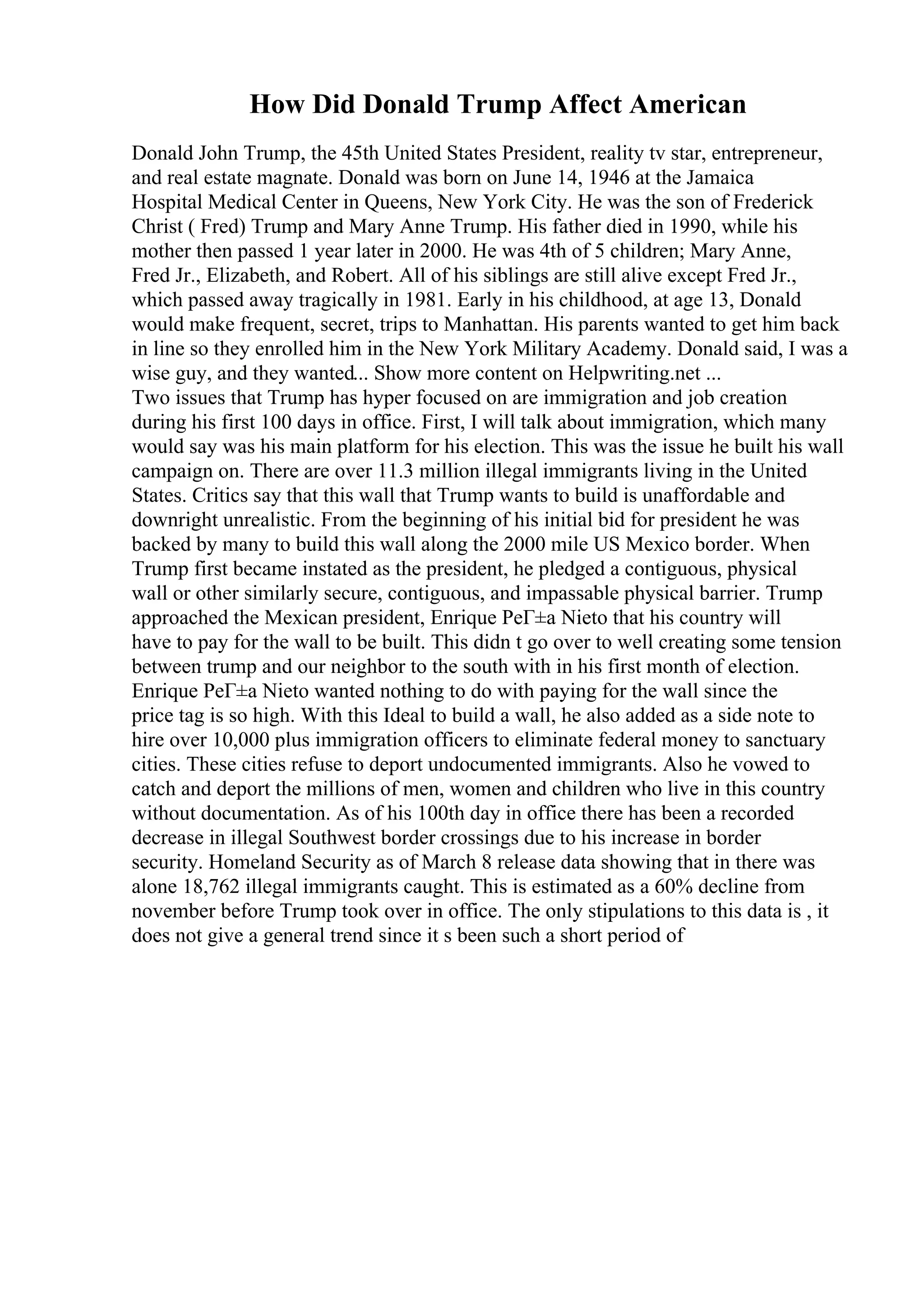 How Did Donald Trump Affect American
Donald John Trump, the 45th United States President, reality tv star, entrepreneur,
and real estate magnate. Donald was born on June 14, 1946 at the Jamaica
Hospital Medical Center in Queens, New York City. He was the son of Frederick
Christ ( Fred) Trump and Mary Anne Trump. His father died in 1990, while his
mother then passed 1 year later in 2000. He was 4th of 5 children; Mary Anne,
Fred Jr., Elizabeth, and Robert. All of his siblings are still alive except Fred Jr.,
which passed away tragically in 1981. Early in his childhood, at age 13, Donald
would make frequent, secret, trips to Manhattan. His parents wanted to get him back
in line so they enrolled him in the New York Military Academy. Donald said, I was a
wise guy, and they wanted... Show more content on Helpwriting.net ...
Two issues that Trump has hyper focused on are immigration and job creation
during his first 100 days in office. First, I will talk about immigration, which many
would say was his main platform for his election. This was the issue he built his wall
campaign on. There are over 11.3 million illegal immigrants living in the United
States. Critics say that this wall that Trump wants to build is unaffordable and
downright unrealistic. From the beginning of his initial bid for president he was
backed by many to build this wall along the 2000 mile US Mexico border. When
Trump first became instated as the president, he pledged a contiguous, physical
wall or other similarly secure, contiguous, and impassable physical barrier. Trump
approached the Mexican president, Enrique PeГ±a Nieto that his country will
have to pay for the wall to be built. This didn t go over to well creating some tension
between trump and our neighbor to the south with in his first month of election.
Enrique PeГ±a Nieto wanted nothing to do with paying for the wall since the
price tag is so high. With this Ideal to build a wall, he also added as a side note to
hire over 10,000 plus immigration officers to eliminate federal money to sanctuary
cities. These cities refuse to deport undocumented immigrants. Also he vowed to
catch and deport the millions of men, women and children who live in this country
without documentation. As of his 100th day in office there has been a recorded
decrease in illegal Southwest border crossings due to his increase in border
security. Homeland Security as of March 8 release data showing that in there was
alone 18,762 illegal immigrants caught. This is estimated as a 60% decline from
november before Trump took over in office. The only stipulations to this data is , it
does not give a general trend since it s been such a short period of
 