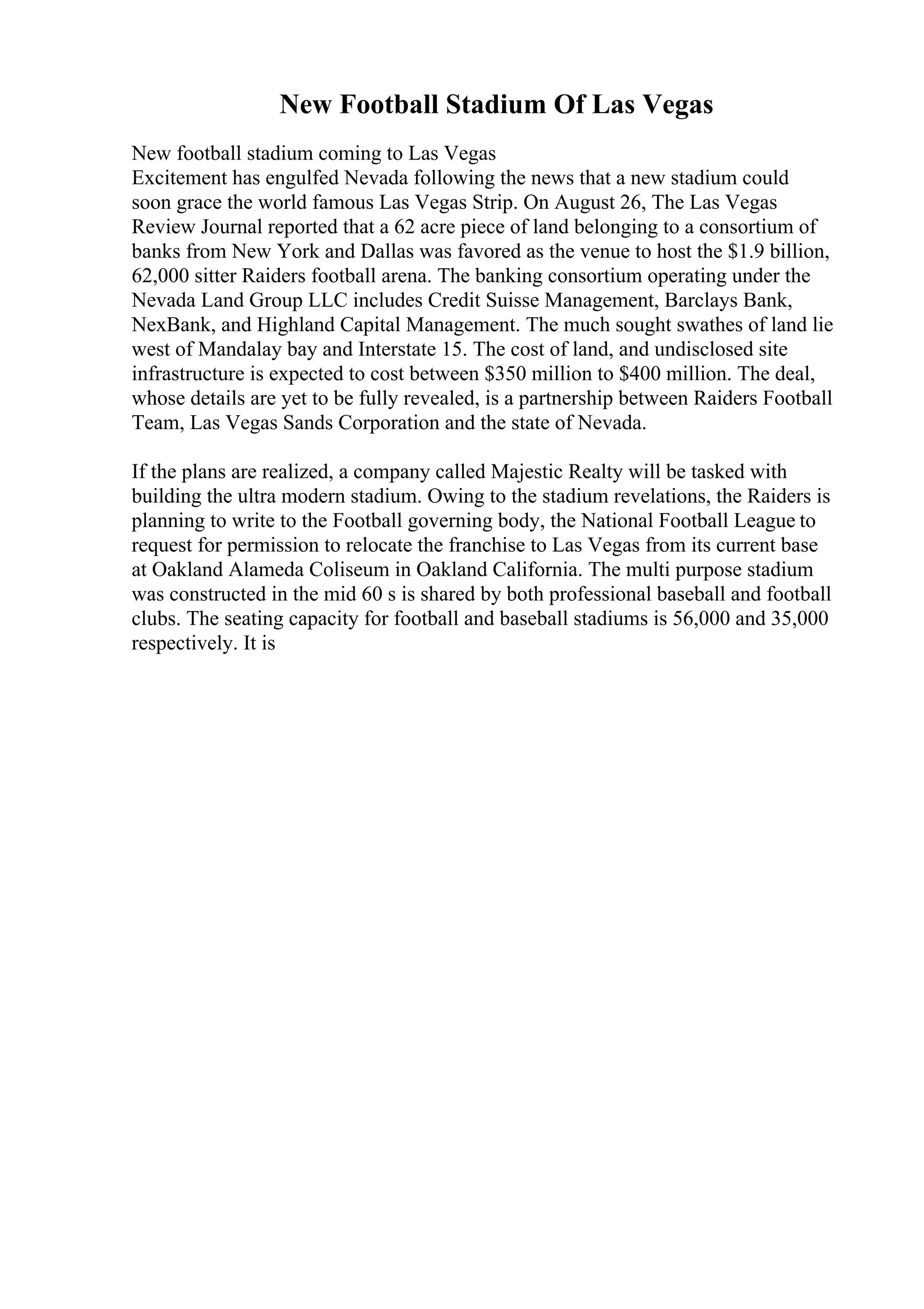 New Football Stadium Of Las Vegas
New football stadium coming to Las Vegas
Excitement has engulfed Nevada following the news that a new stadium could
soon grace the world famous Las Vegas Strip. On August 26, The Las Vegas
Review Journal reported that a 62 acre piece of land belonging to a consortium of
banks from New York and Dallas was favored as the venue to host the $1.9 billion,
62,000 sitter Raiders football arena. The banking consortium operating under the
Nevada Land Group LLC includes Credit Suisse Management, Barclays Bank,
NexBank, and Highland Capital Management. The much sought swathes of land lie
west of Mandalay bay and Interstate 15. The cost of land, and undisclosed site
infrastructure is expected to cost between $350 million to $400 million. The deal,
whose details are yet to be fully revealed, is a partnership between Raiders Football
Team, Las Vegas Sands Corporation and the state of Nevada.
If the plans are realized, a company called Majestic Realty will be tasked with
building the ultra modern stadium. Owing to the stadium revelations, the Raiders is
planning to write to the Football governing body, the National Football League to
request for permission to relocate the franchise to Las Vegas from its current base
at Oakland Alameda Coliseum in Oakland California. The multi purpose stadium
was constructed in the mid 60 s is shared by both professional baseball and football
clubs. The seating capacity for football and baseball stadiums is 56,000 and 35,000
respectively. It is
 
