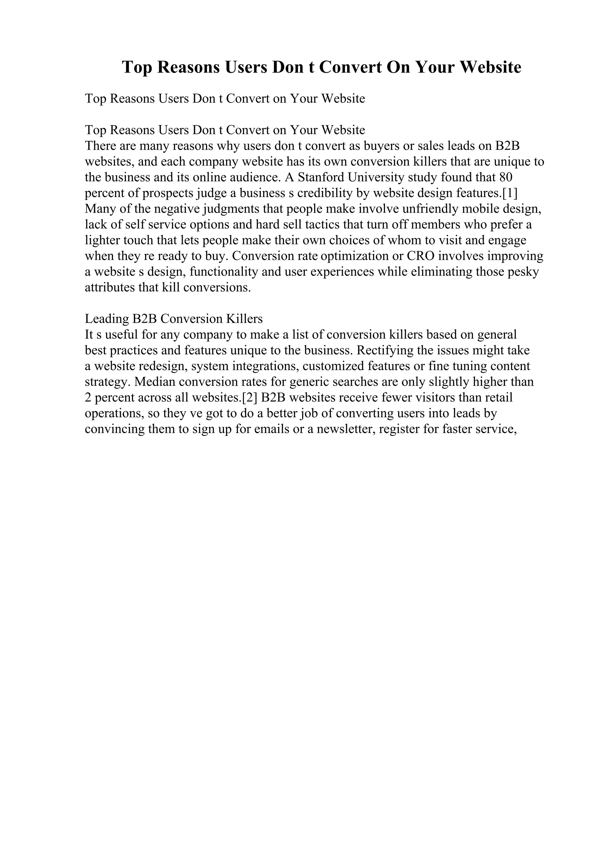 Top Reasons Users Don t Convert On Your Website
Top Reasons Users Don t Convert on Your Website
Top Reasons Users Don t Convert on Your Website
There are many reasons why users don t convert as buyers or sales leads on B2B
websites, and each company website has its own conversion killers that are unique to
the business and its online audience. A Stanford University study found that 80
percent of prospects judge a business s credibility by website design features.[1]
Many of the negative judgments that people make involve unfriendly mobile design,
lack of self service options and hard sell tactics that turn off members who prefer a
lighter touch that lets people make their own choices of whom to visit and engage
when they re ready to buy. Conversion rate optimization or CRO involves improving
a website s design, functionality and user experiences while eliminating those pesky
attributes that kill conversions.
Leading B2B Conversion Killers
It s useful for any company to make a list of conversion killers based on general
best practices and features unique to the business. Rectifying the issues might take
a website redesign, system integrations, customized features or fine tuning content
strategy. Median conversion rates for generic searches are only slightly higher than
2 percent across all websites.[2] B2B websites receive fewer visitors than retail
operations, so they ve got to do a better job of converting users into leads by
convincing them to sign up for emails or a newsletter, register for faster service,
 