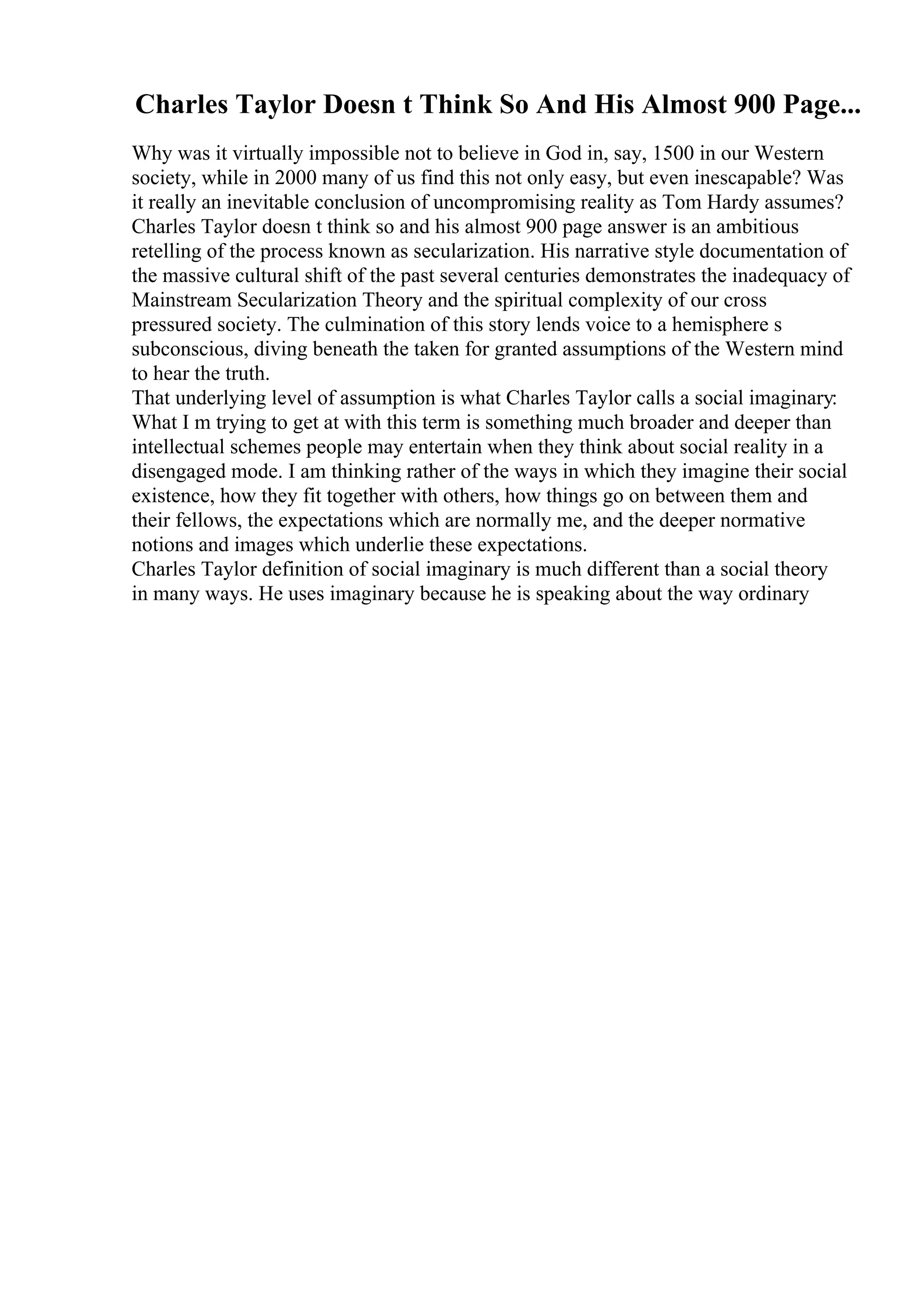 Charles Taylor Doesn t Think So And His Almost 900 Page...
Why was it virtually impossible not to believe in God in, say, 1500 in our Western
society, while in 2000 many of us find this not only easy, but even inescapable? Was
it really an inevitable conclusion of uncompromising reality as Tom Hardy assumes?
Charles Taylor doesn t think so and his almost 900 page answer is an ambitious
retelling of the process known as secularization. His narrative style documentation of
the massive cultural shift of the past several centuries demonstrates the inadequacy of
Mainstream Secularization Theory and the spiritual complexity of our cross
pressured society. The culmination of this story lends voice to a hemisphere s
subconscious, diving beneath the taken for granted assumptions of the Western mind
to hear the truth.
That underlying level of assumption is what Charles Taylor calls a social imaginary:
What I m trying to get at with this term is something much broader and deeper than
intellectual schemes people may entertain when they think about social reality in a
disengaged mode. I am thinking rather of the ways in which they imagine their social
existence, how they fit together with others, how things go on between them and
their fellows, the expectations which are normally me, and the deeper normative
notions and images which underlie these expectations.
Charles Taylor definition of social imaginary is much different than a social theory
in many ways. He uses imaginary because he is speaking about the way ordinary
 