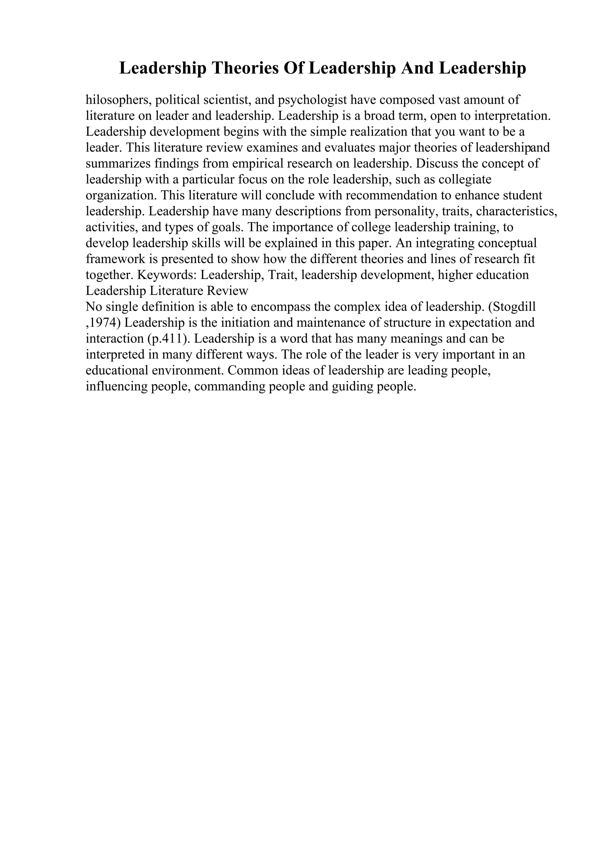 Leadership Theories Of Leadership And Leadership
hilosophers, political scientist, and psychologist have composed vast amount of
literature on leader and leadership. Leadership is a broad term, open to interpretation.
Leadership development begins with the simple realization that you want to be a
leader. This literature review examines and evaluates major theories of leadershipand
summarizes findings from empirical research on leadership. Discuss the concept of
leadership with a particular focus on the role leadership, such as collegiate
organization. This literature will conclude with recommendation to enhance student
leadership. Leadership have many descriptions from personality, traits, characteristics,
activities, and types of goals. The importance of college leadership training, to
develop leadership skills will be explained in this paper. An integrating conceptual
framework is presented to show how the different theories and lines of research fit
together. Keywords: Leadership, Trait, leadership development, higher education
Leadership Literature Review
No single definition is able to encompass the complex idea of leadership. (Stogdill
,1974) Leadership is the initiation and maintenance of structure in expectation and
interaction (p.411). Leadership is a word that has many meanings and can be
interpreted in many different ways. The role of the leader is very important in an
educational environment. Common ideas of leadership are leading people,
influencing people, commanding people and guiding people.
 