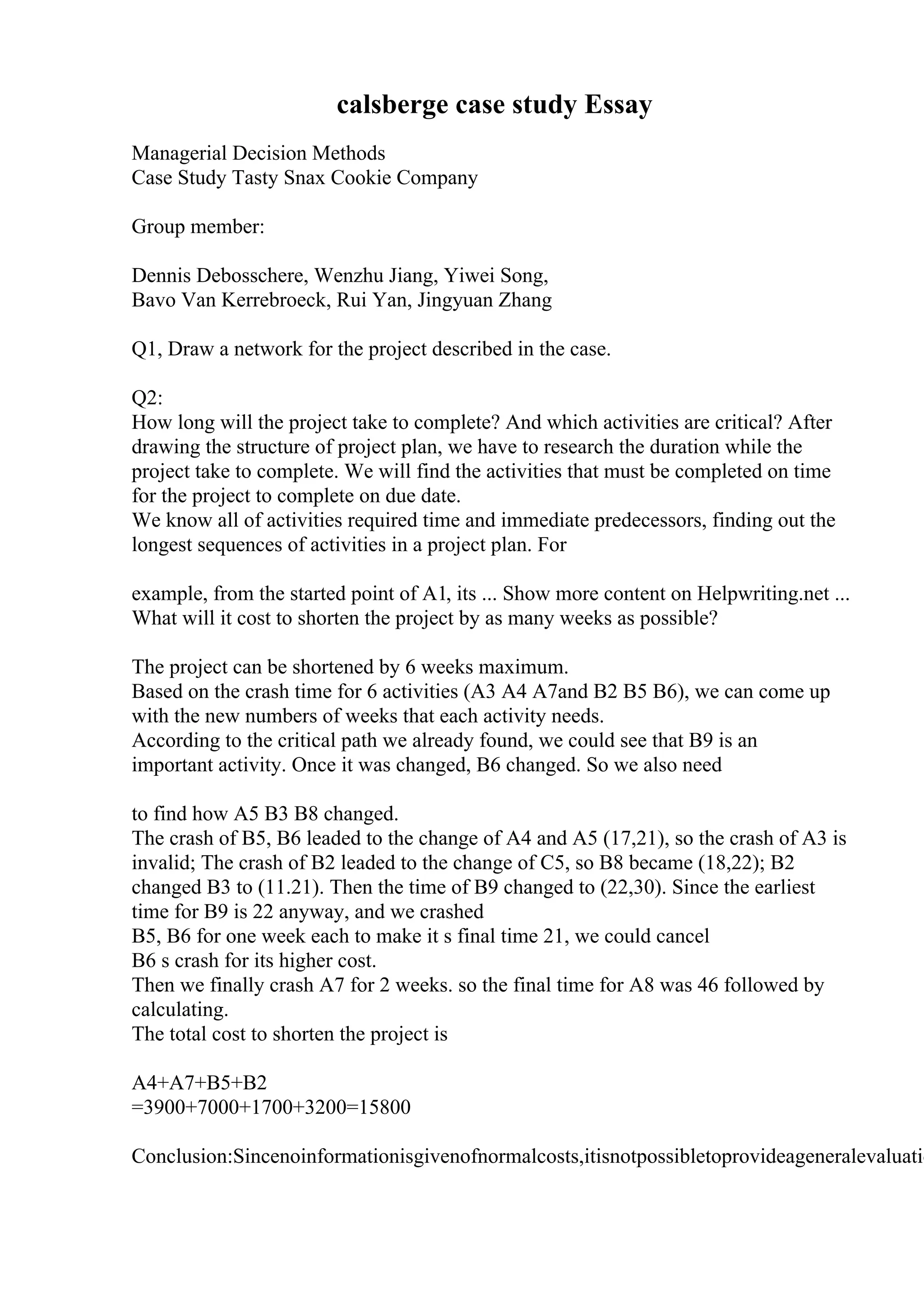 calsberge case study Essay
Managerial Decision Methods
Case Study Tasty Snax Cookie Company
Group member:
Dennis Debosschere, Wenzhu Jiang, Yiwei Song,
Bavo Van Kerrebroeck, Rui Yan, Jingyuan Zhang
Q1, Draw a network for the project described in the case.
Q2:
How long will the project take to complete? And which activities are critical? After
drawing the structure of project plan, we have to research the duration while the
project take to complete. We will find the activities that must be completed on time
for the project to complete on due date.
We know all of activities required time and immediate predecessors, finding out the
longest sequences of activities in a project plan. For
example, from the started point of A1, its ... Show more content on Helpwriting.net ...
What will it cost to shorten the project by as many weeks as possible?
The project can be shortened by 6 weeks maximum.
Based on the crash time for 6 activities (A3 A4 A7and B2 B5 B6), we can come up
with the new numbers of weeks that each activity needs.
According to the critical path we already found, we could see that B9 is an
important activity. Once it was changed, B6 changed. So we also need
to find how A5 B3 B8 changed.
The crash of B5, B6 leaded to the change of A4 and A5 (17,21), so the crash of A3 is
invalid; The crash of B2 leaded to the change of C5, so B8 became (18,22); B2
changed B3 to (11.21). Then the time of B9 changed to (22,30). Since the earliest
time for B9 is 22 anyway, and we crashed
B5, B6 for one week each to make it s final time 21, we could cancel
B6 s crash for its higher cost.
Then we finally crash A7 for 2 weeks. so the final time for A8 was 46 followed by
calculating.
The total cost to shorten the project is
A4+A7+B5+B2
=3900+7000+1700+3200=15800
Conclusion:Sincenoinformationisgivenofnormalcosts,itisnotpossibletoprovideageneralevaluatio
 