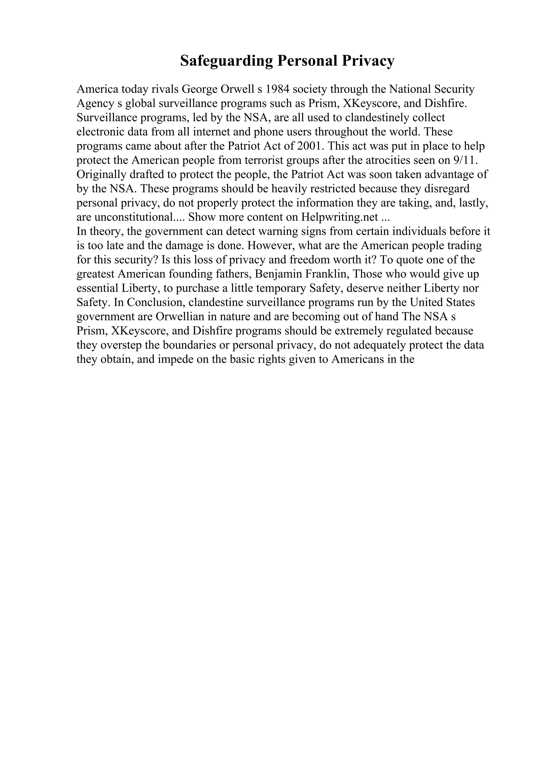 Safeguarding Personal Privacy
America today rivals George Orwell s 1984 society through the National Security
Agency s global surveillance programs such as Prism, XKeyscore, and Dishfire.
Surveillance programs, led by the NSA, are all used to clandestinely collect
electronic data from all internet and phone users throughout the world. These
programs came about after the Patriot Act of 2001. This act was put in place to help
protect the American people from terrorist groups after the atrocities seen on 9/11.
Originally drafted to protect the people, the Patriot Act was soon taken advantage of
by the NSA. These programs should be heavily restricted because they disregard
personal privacy, do not properly protect the information they are taking, and, lastly,
are unconstitutional.... Show more content on Helpwriting.net ...
In theory, the government can detect warning signs from certain individuals before it
is too late and the damage is done. However, what are the American people trading
for this security? Is this loss of privacy and freedom worth it? To quote one of the
greatest American founding fathers, Benjamin Franklin, Those who would give up
essential Liberty, to purchase a little temporary Safety, deserve neither Liberty nor
Safety. In Conclusion, clandestine surveillance programs run by the United States
government are Orwellian in nature and are becoming out of hand The NSA s
Prism, XKeyscore, and Dishfire programs should be extremely regulated because
they overstep the boundaries or personal privacy, do not adequately protect the data
they obtain, and impede on the basic rights given to Americans in the
 