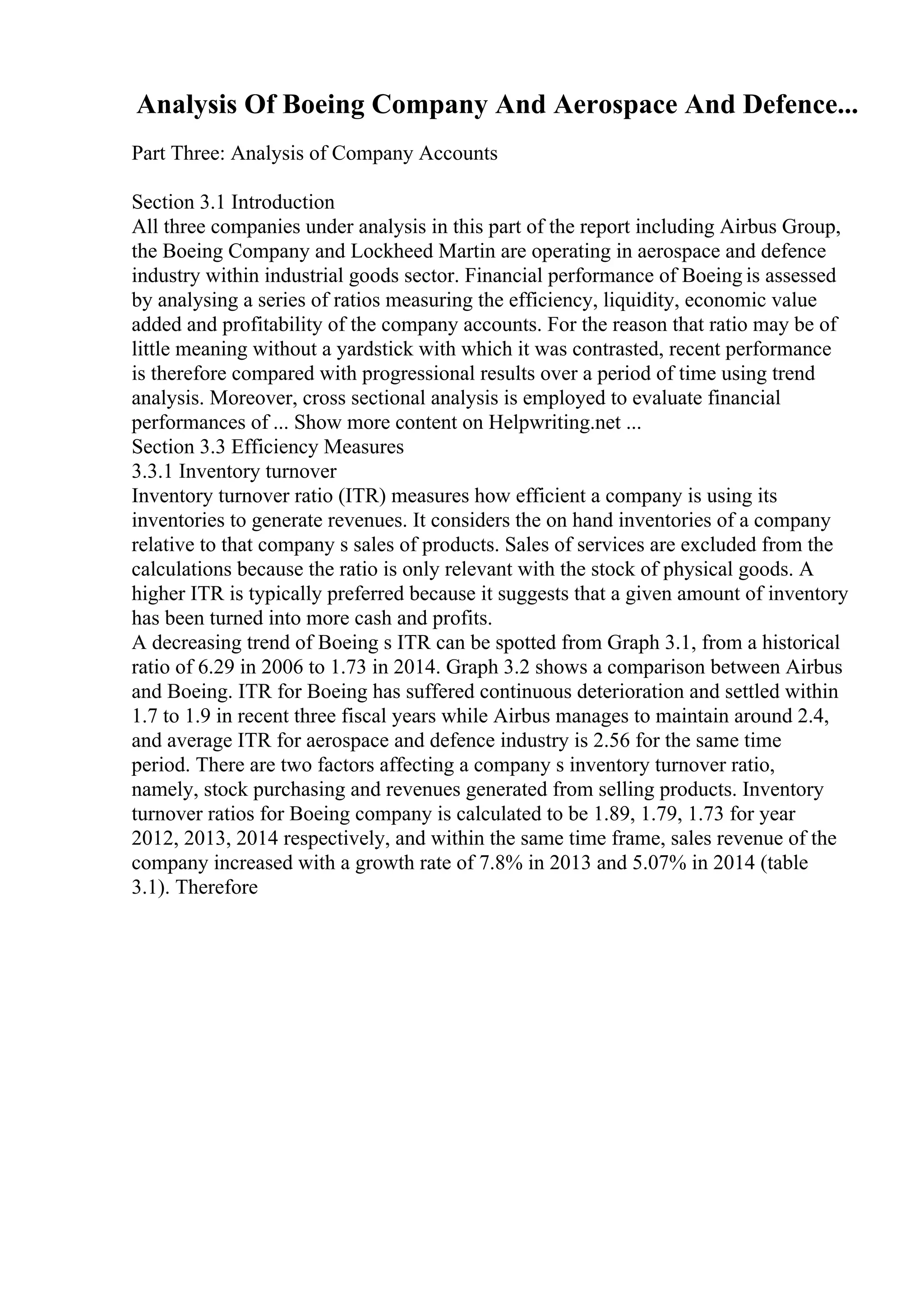 Analysis Of Boeing Company And Aerospace And Defence...
Part Three: Analysis of Company Accounts
Section 3.1 Introduction
All three companies under analysis in this part of the report including Airbus Group,
the Boeing Company and Lockheed Martin are operating in aerospace and defence
industry within industrial goods sector. Financial performance of Boeing is assessed
by analysing a series of ratios measuring the efficiency, liquidity, economic value
added and profitability of the company accounts. For the reason that ratio may be of
little meaning without a yardstick with which it was contrasted, recent performance
is therefore compared with progressional results over a period of time using trend
analysis. Moreover, cross sectional analysis is employed to evaluate financial
performances of ... Show more content on Helpwriting.net ...
Section 3.3 Efficiency Measures
3.3.1 Inventory turnover
Inventory turnover ratio (ITR) measures how efficient a company is using its
inventories to generate revenues. It considers the on hand inventories of a company
relative to that company s sales of products. Sales of services are excluded from the
calculations because the ratio is only relevant with the stock of physical goods. A
higher ITR is typically preferred because it suggests that a given amount of inventory
has been turned into more cash and profits.
A decreasing trend of Boeing s ITR can be spotted from Graph 3.1, from a historical
ratio of 6.29 in 2006 to 1.73 in 2014. Graph 3.2 shows a comparison between Airbus
and Boeing. ITR for Boeing has suffered continuous deterioration and settled within
1.7 to 1.9 in recent three fiscal years while Airbus manages to maintain around 2.4,
and average ITR for aerospace and defence industry is 2.56 for the same time
period. There are two factors affecting a company s inventory turnover ratio,
namely, stock purchasing and revenues generated from selling products. Inventory
turnover ratios for Boeing company is calculated to be 1.89, 1.79, 1.73 for year
2012, 2013, 2014 respectively, and within the same time frame, sales revenue of the
company increased with a growth rate of 7.8% in 2013 and 5.07% in 2014 (table
3.1). Therefore
 