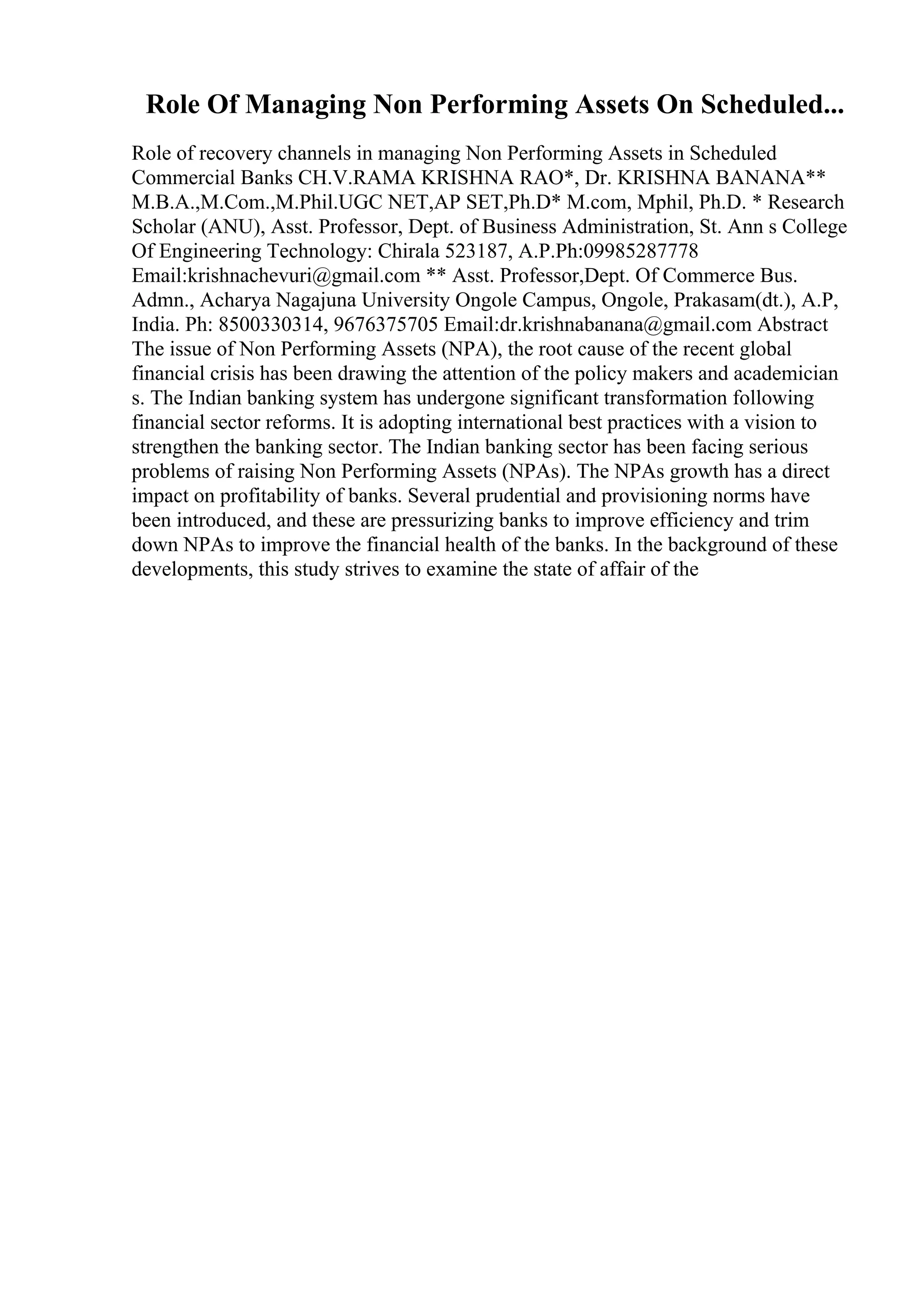 Role Of Managing Non Performing Assets On Scheduled...
Role of recovery channels in managing Non Performing Assets in Scheduled
Commercial Banks CH.V.RAMA KRISHNA RAO*, Dr. KRISHNA BANANA**
M.B.A.,M.Com.,M.Phil.UGC NET,AP SET,Ph.D* M.com, Mphil, Ph.D. * Research
Scholar (ANU), Asst. Professor, Dept. of Business Administration, St. Ann s College
Of Engineering Technology: Chirala 523187, A.P.Ph:09985287778
Email:krishnachevuri@gmail.com ** Asst. Professor,Dept. Of Commerce Bus.
Admn., Acharya Nagajuna University Ongole Campus, Ongole, Prakasam(dt.), A.P,
India. Ph: 8500330314, 9676375705 Email:dr.krishnabanana@gmail.com Abstract
The issue of Non Performing Assets (NPA), the root cause of the recent global
financial crisis has been drawing the attention of the policy makers and academician
s. The Indian banking system has undergone significant transformation following
financial sector reforms. It is adopting international best practices with a vision to
strengthen the banking sector. The Indian banking sector has been facing serious
problems of raising Non Performing Assets (NPAs). The NPAs growth has a direct
impact on profitability of banks. Several prudential and provisioning norms have
been introduced, and these are pressurizing banks to improve efficiency and trim
down NPAs to improve the financial health of the banks. In the background of these
developments, this study strives to examine the state of affair of the
 