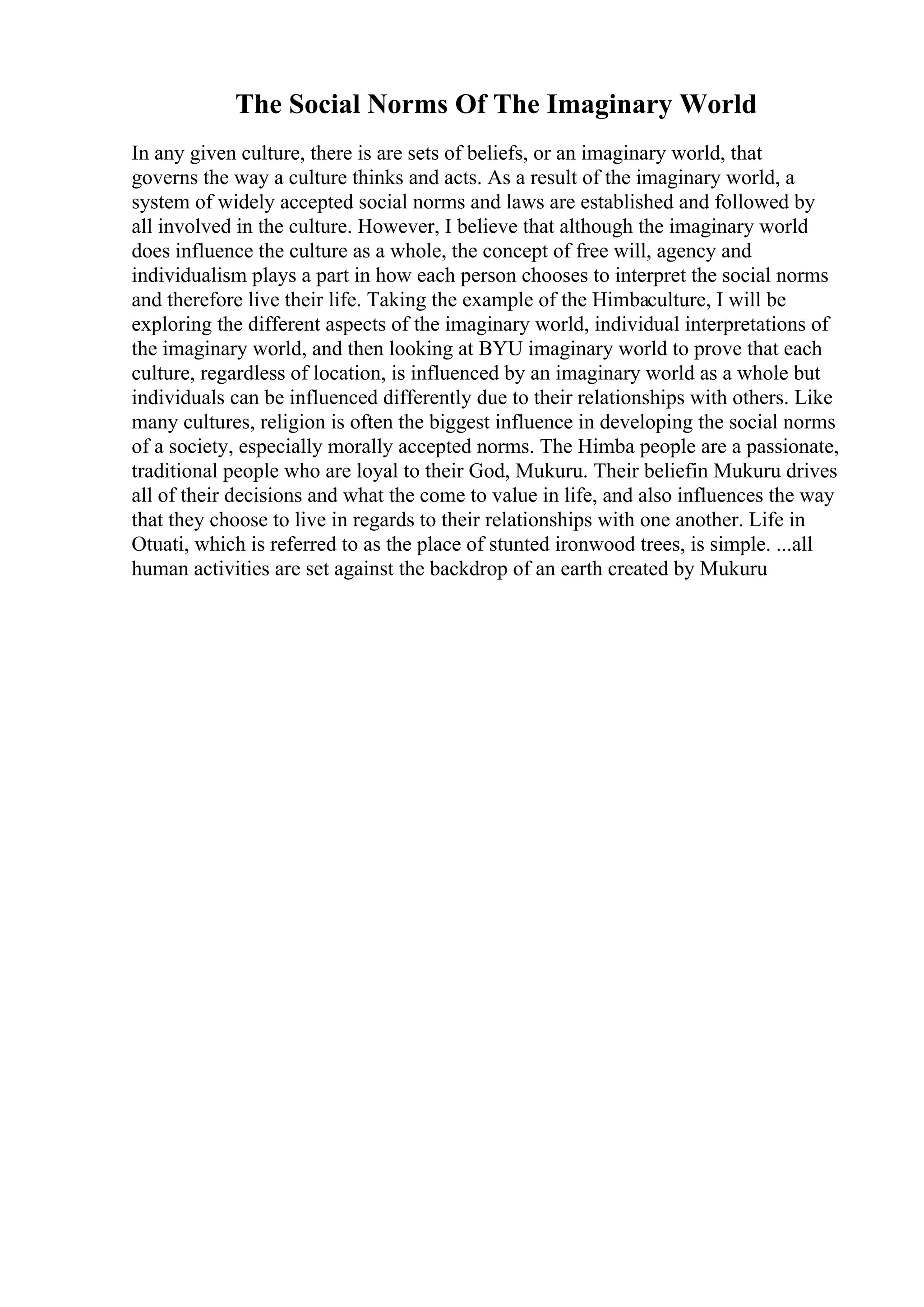 The Social Norms Of The Imaginary World
In any given culture, there is are sets of beliefs, or an imaginary world, that
governs the way a culture thinks and acts. As a result of the imaginary world, a
system of widely accepted social norms and laws are established and followed by
all involved in the culture. However, I believe that although the imaginary world
does influence the culture as a whole, the concept of free will, agency and
individualism plays a part in how each person chooses to interpret the social norms
and therefore live their life. Taking the example of the Himbaculture, I will be
exploring the different aspects of the imaginary world, individual interpretations of
the imaginary world, and then looking at BYU imaginary world to prove that each
culture, regardless of location, is influenced by an imaginary world as a whole but
individuals can be influenced differently due to their relationships with others. Like
many cultures, religion is often the biggest influence in developing the social norms
of a society, especially morally accepted norms. The Himba people are a passionate,
traditional people who are loyal to their God, Mukuru. Their beliefin Mukuru drives
all of their decisions and what the come to value in life, and also influences the way
that they choose to live in regards to their relationships with one another. Life in
Otuati, which is referred to as the place of stunted ironwood trees, is simple. ...all
human activities are set against the backdrop of an earth created by Mukuru
 