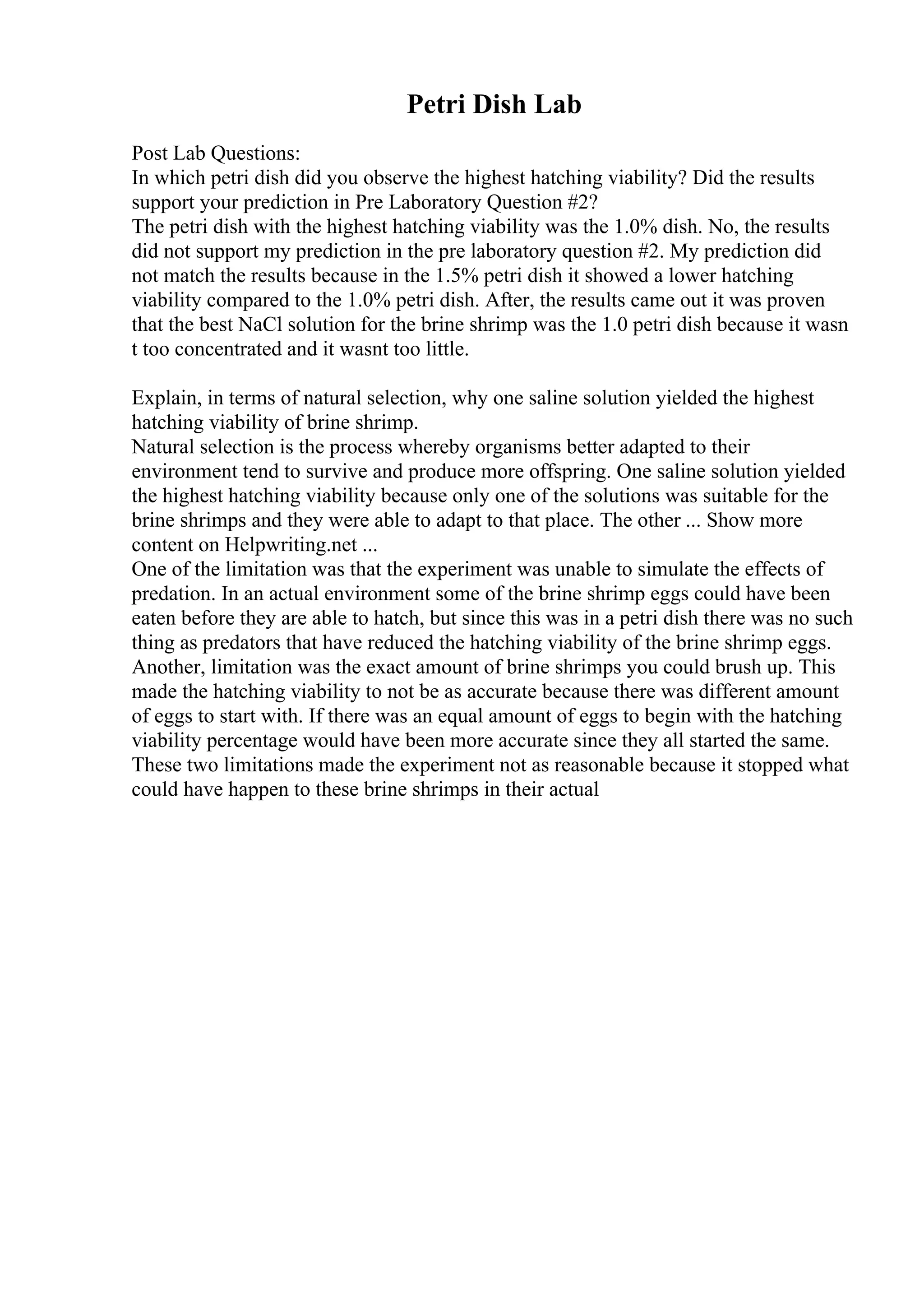 Petri Dish Lab
Post Lab Questions:
In which petri dish did you observe the highest hatching viability? Did the results
support your prediction in Pre Laboratory Question #2?
The petri dish with the highest hatching viability was the 1.0% dish. No, the results
did not support my prediction in the pre laboratory question #2. My prediction did
not match the results because in the 1.5% petri dish it showed a lower hatching
viability compared to the 1.0% petri dish. After, the results came out it was proven
that the best NaCl solution for the brine shrimp was the 1.0 petri dish because it wasn
t too concentrated and it wasnt too little.
Explain, in terms of natural selection, why one saline solution yielded the highest
hatching viability of brine shrimp.
Natural selection is the process whereby organisms better adapted to their
environment tend to survive and produce more offspring. One saline solution yielded
the highest hatching viability because only one of the solutions was suitable for the
brine shrimps and they were able to adapt to that place. The other ... Show more
content on Helpwriting.net ...
One of the limitation was that the experiment was unable to simulate the effects of
predation. In an actual environment some of the brine shrimp eggs could have been
eaten before they are able to hatch, but since this was in a petri dish there was no such
thing as predators that have reduced the hatching viability of the brine shrimp eggs.
Another, limitation was the exact amount of brine shrimps you could brush up. This
made the hatching viability to not be as accurate because there was different amount
of eggs to start with. If there was an equal amount of eggs to begin with the hatching
viability percentage would have been more accurate since they all started the same.
These two limitations made the experiment not as reasonable because it stopped what
could have happen to these brine shrimps in their actual
 