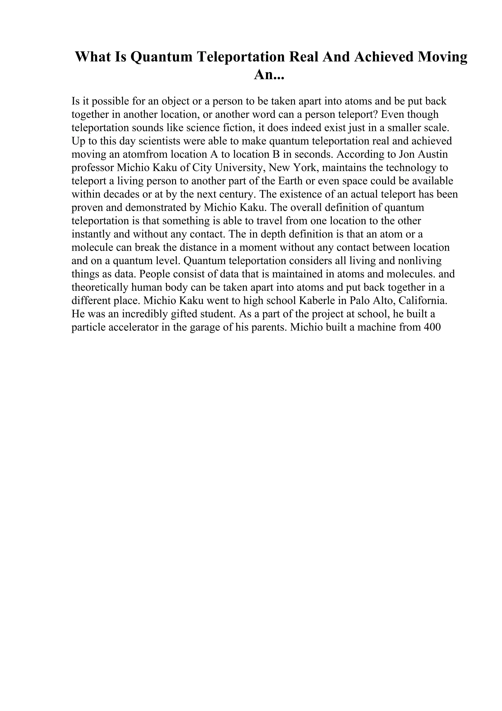 What Is Quantum Teleportation Real And Achieved Moving
An...
Is it possible for an object or a person to be taken apart into atoms and be put back
together in another location, or another word can a person teleport? Even though
teleportation sounds like science fiction, it does indeed exist just in a smaller scale.
Up to this day scientists were able to make quantum teleportation real and achieved
moving an atomfrom location A to location B in seconds. According to Jon Austin
professor Michio Kaku of City University, New York, maintains the technology to
teleport a living person to another part of the Earth or even space could be available
within decades or at by the next century. The existence of an actual teleport has been
proven and demonstrated by Michio Kaku. The overall definition of quantum
teleportation is that something is able to travel from one location to the other
instantly and without any contact. The in depth definition is that an atom or a
molecule can break the distance in a moment without any contact between location
and on a quantum level. Quantum teleportation considers all living and nonliving
things as data. People consist of data that is maintained in atoms and molecules. and
theoretically human body can be taken apart into atoms and put back together in a
different place. Michio Kaku went to high school Kaberle in Palo Alto, California.
He was an incredibly gifted student. As a part of the project at school, he built a
particle accelerator in the garage of his parents. Michio built a machine from 400
 