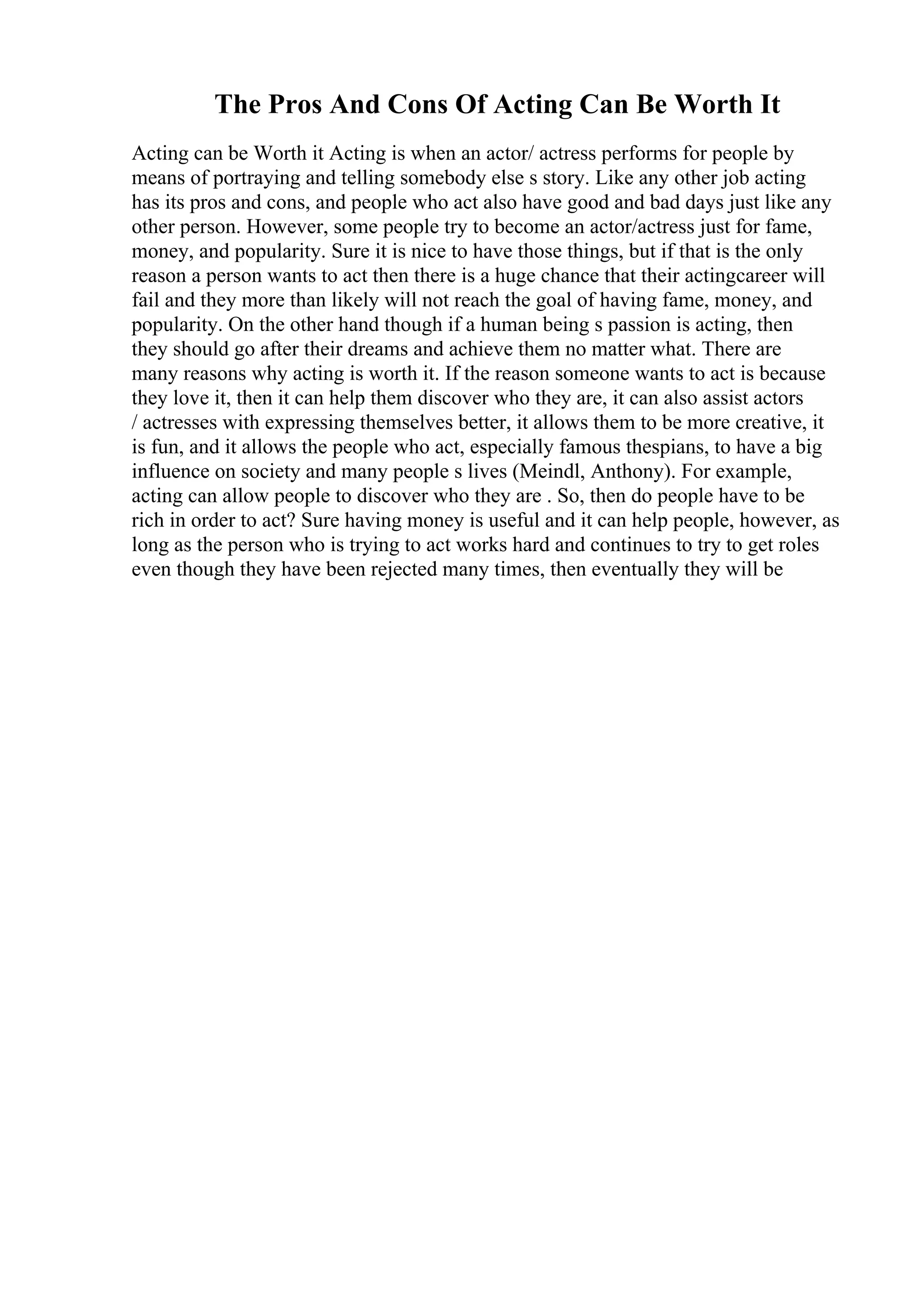 The Pros And Cons Of Acting Can Be Worth It
Acting can be Worth it Acting is when an actor/ actress performs for people by
means of portraying and telling somebody else s story. Like any other job acting
has its pros and cons, and people who act also have good and bad days just like any
other person. However, some people try to become an actor/actress just for fame,
money, and popularity. Sure it is nice to have those things, but if that is the only
reason a person wants to act then there is a huge chance that their actingcareer will
fail and they more than likely will not reach the goal of having fame, money, and
popularity. On the other hand though if a human being s passion is acting, then
they should go after their dreams and achieve them no matter what. There are
many reasons why acting is worth it. If the reason someone wants to act is because
they love it, then it can help them discover who they are, it can also assist actors
/ actresses with expressing themselves better, it allows them to be more creative, it
is fun, and it allows the people who act, especially famous thespians, to have a big
influence on society and many people s lives (Meindl, Anthony). For example,
acting can allow people to discover who they are . So, then do people have to be
rich in order to act? Sure having money is useful and it can help people, however, as
long as the person who is trying to act works hard and continues to try to get roles
even though they have been rejected many times, then eventually they will be
 