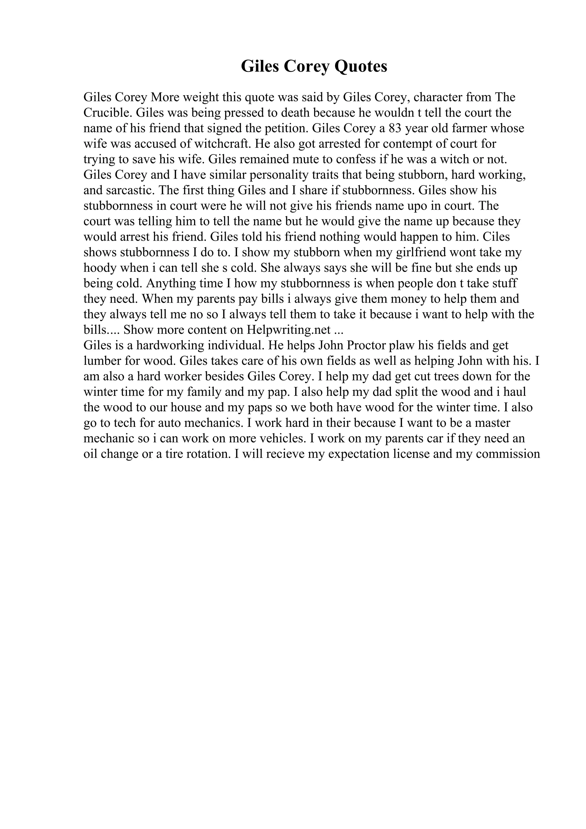 Giles Corey Quotes
Giles Corey More weight this quote was said by Giles Corey, character from The
Crucible. Giles was being pressed to death because he wouldn t tell the court the
name of his friend that signed the petition. Giles Corey a 83 year old farmer whose
wife was accused of witchcraft. He also got arrested for contempt of court for
trying to save his wife. Giles remained mute to confess if he was a witch or not.
Giles Corey and I have similar personality traits that being stubborn, hard working,
and sarcastic. The first thing Giles and I share if stubbornness. Giles show his
stubbornness in court were he will not give his friends name upo in court. The
court was telling him to tell the name but he would give the name up because they
would arrest his friend. Giles told his friend nothing would happen to him. Ciles
shows stubbornness I do to. I show my stubborn when my girlfriend wont take my
hoody when i can tell she s cold. She always says she will be fine but she ends up
being cold. Anything time I how my stubbornness is when people don t take stuff
they need. When my parents pay bills i always give them money to help them and
they always tell me no so I always tell them to take it because i want to help with the
bills.... Show more content on Helpwriting.net ...
Giles is a hardworking individual. He helps John Proctor plaw his fields and get
lumber for wood. Giles takes care of his own fields as well as helping John with his. I
am also a hard worker besides Giles Corey. I help my dad get cut trees down for the
winter time for my family and my pap. I also help my dad split the wood and i haul
the wood to our house and my paps so we both have wood for the winter time. I also
go to tech for auto mechanics. I work hard in their because I want to be a master
mechanic so i can work on more vehicles. I work on my parents car if they need an
oil change or a tire rotation. I will recieve my expectation license and my commission
 