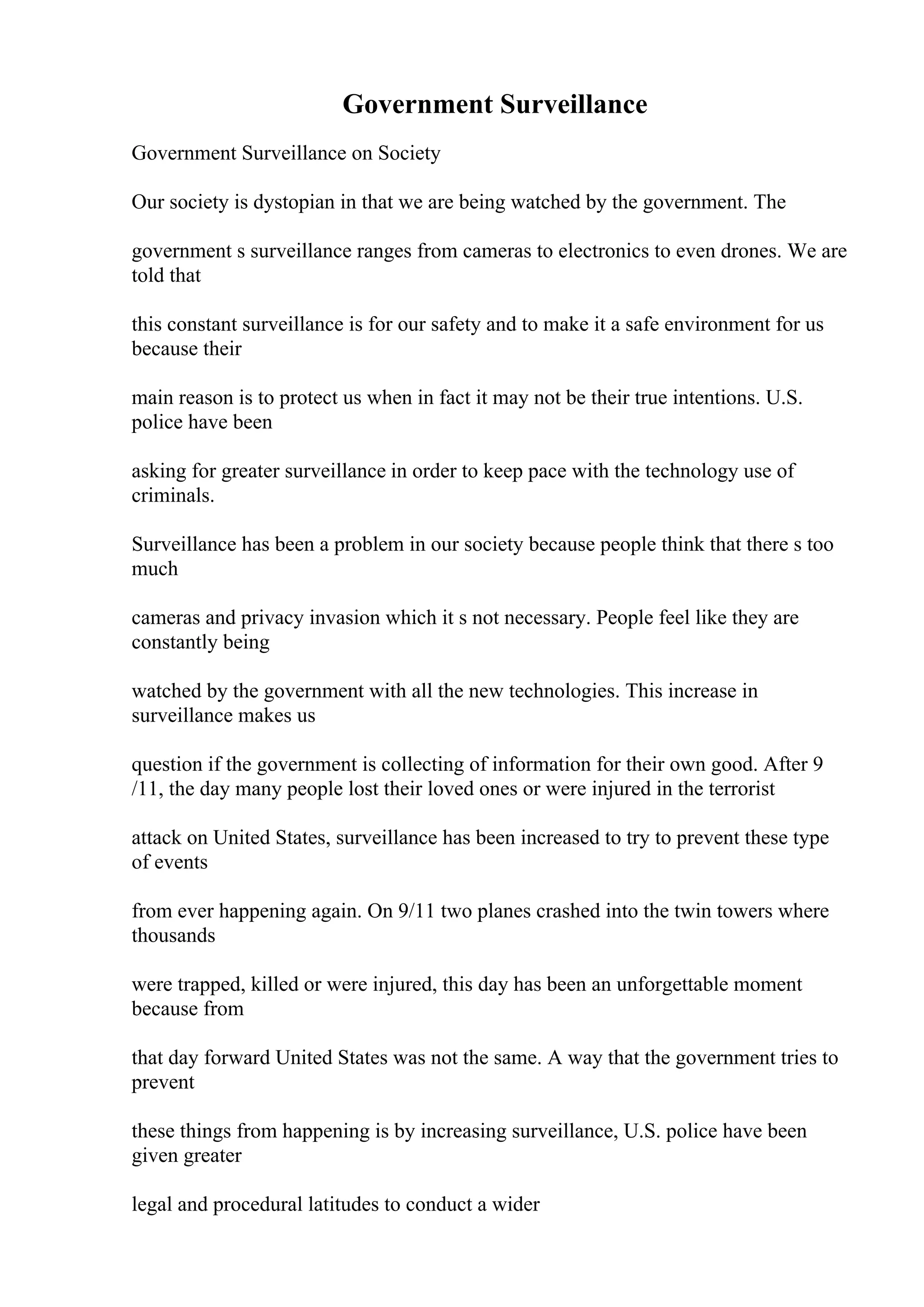 Government Surveillance
Government Surveillance on Society
Our society is dystopian in that we are being watched by the government. The
government s surveillance ranges from cameras to electronics to even drones. We are
told that
this constant surveillance is for our safety and to make it a safe environment for us
because their
main reason is to protect us when in fact it may not be their true intentions. U.S.
police have been
asking for greater surveillance in order to keep pace with the technology use of
criminals.
Surveillance has been a problem in our society because people think that there s too
much
cameras and privacy invasion which it s not necessary. People feel like they are
constantly being
watched by the government with all the new technologies. This increase in
surveillance makes us
question if the government is collecting of information for their own good. After 9
/11, the day many people lost their loved ones or were injured in the terrorist
attack on United States, surveillance has been increased to try to prevent these type
of events
from ever happening again. On 9/11 two planes crashed into the twin towers where
thousands
were trapped, killed or were injured, this day has been an unforgettable moment
because from
that day forward United States was not the same. A way that the government tries to
prevent
these things from happening is by increasing surveillance, U.S. police have been
given greater
legal and procedural latitudes to conduct a wider
 