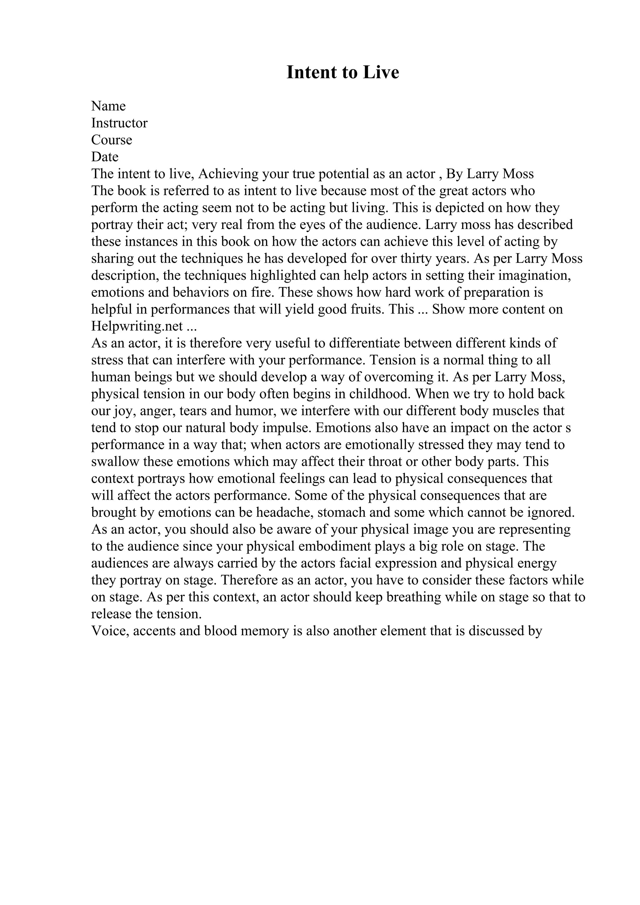 Intent to Live
Name
Instructor
Course
Date
The intent to live, Achieving your true potential as an actor , By Larry Moss
The book is referred to as intent to live because most of the great actors who
perform the acting seem not to be acting but living. This is depicted on how they
portray their act; very real from the eyes of the audience. Larry moss has described
these instances in this book on how the actors can achieve this level of acting by
sharing out the techniques he has developed for over thirty years. As per Larry Moss
description, the techniques highlighted can help actors in setting their imagination,
emotions and behaviors on fire. These shows how hard work of preparation is
helpful in performances that will yield good fruits. This ... Show more content on
Helpwriting.net ...
As an actor, it is therefore very useful to differentiate between different kinds of
stress that can interfere with your performance. Tension is a normal thing to all
human beings but we should develop a way of overcoming it. As per Larry Moss,
physical tension in our body often begins in childhood. When we try to hold back
our joy, anger, tears and humor, we interfere with our different body muscles that
tend to stop our natural body impulse. Emotions also have an impact on the actor s
performance in a way that; when actors are emotionally stressed they may tend to
swallow these emotions which may affect their throat or other body parts. This
context portrays how emotional feelings can lead to physical consequences that
will affect the actors performance. Some of the physical consequences that are
brought by emotions can be headache, stomach and some which cannot be ignored.
As an actor, you should also be aware of your physical image you are representing
to the audience since your physical embodiment plays a big role on stage. The
audiences are always carried by the actors facial expression and physical energy
they portray on stage. Therefore as an actor, you have to consider these factors while
on stage. As per this context, an actor should keep breathing while on stage so that to
release the tension.
Voice, accents and blood memory is also another element that is discussed by
 