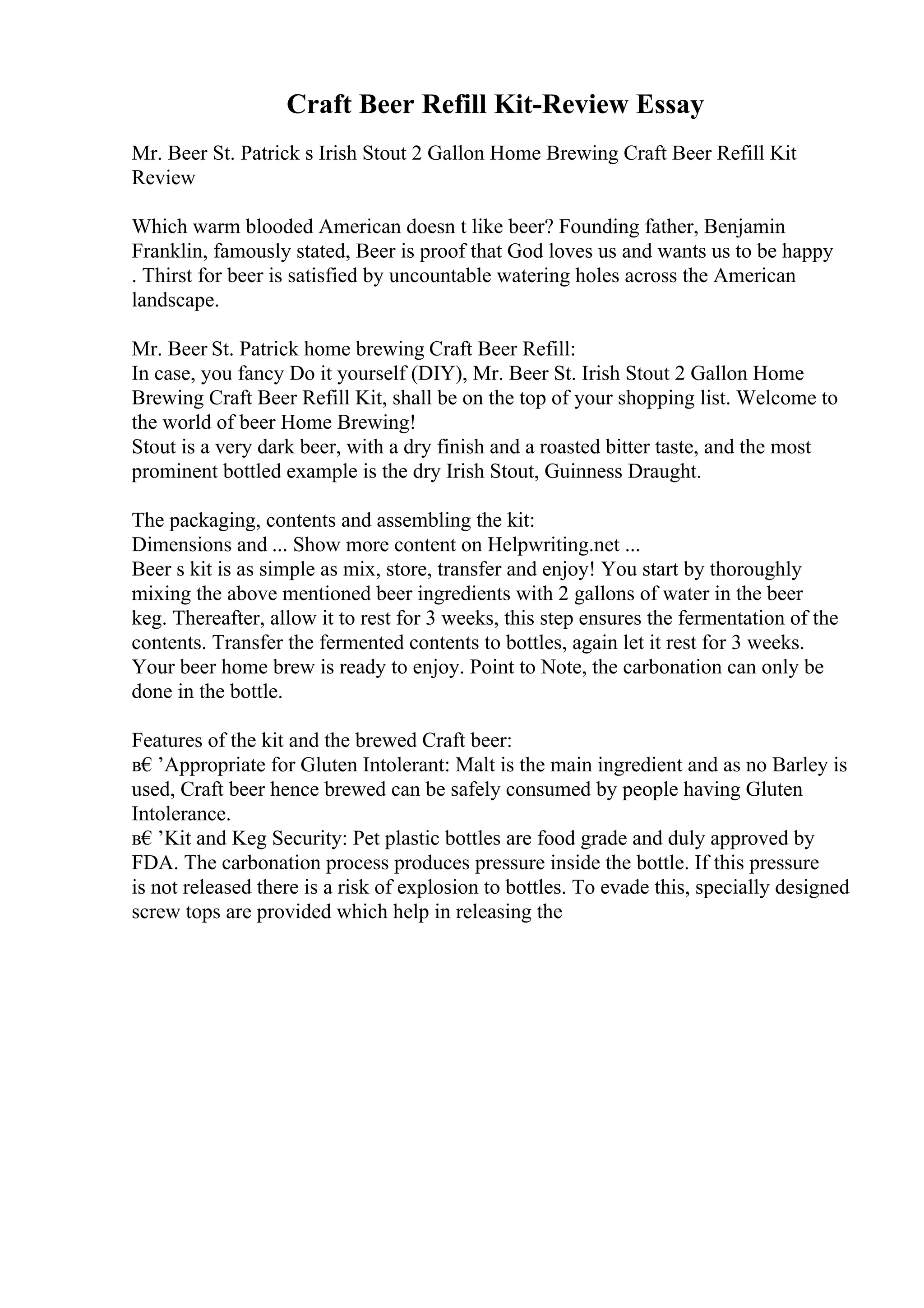 Craft Beer Refill Kit-Review Essay
Mr. Beer St. Patrick s Irish Stout 2 Gallon Home Brewing Craft Beer Refill Kit
Review
Which warm blooded American doesn t like beer? Founding father, Benjamin
Franklin, famously stated, Beer is proof that God loves us and wants us to be happy
. Thirst for beer is satisfied by uncountable watering holes across the American
landscape.
Mr. Beer St. Patrick home brewing Craft Beer Refill:
In case, you fancy Do it yourself (DIY), Mr. Beer St. Irish Stout 2 Gallon Home
Brewing Craft Beer Refill Kit, shall be on the top of your shopping list. Welcome to
the world of beer Home Brewing!
Stout is a very dark beer, with a dry finish and a roasted bitter taste, and the most
prominent bottled example is the dry Irish Stout, Guinness Draught.
The packaging, contents and assembling the kit:
Dimensions and ... Show more content on Helpwriting.net ...
Beer s kit is as simple as mix, store, transfer and enjoy! You start by thoroughly
mixing the above mentioned beer ingredients with 2 gallons of water in the beer
keg. Thereafter, allow it to rest for 3 weeks, this step ensures the fermentation of the
contents. Transfer the fermented contents to bottles, again let it rest for 3 weeks.
Your beer home brew is ready to enjoy. Point to Note, the carbonation can only be
done in the bottle.
Features of the kit and the brewed Craft beer:
в€’Appropriate for Gluten Intolerant: Malt is the main ingredient and as no Barley is
used, Craft beer hence brewed can be safely consumed by people having Gluten
Intolerance.
в€’Kit and Keg Security: Pet plastic bottles are food grade and duly approved by
FDA. The carbonation process produces pressure inside the bottle. If this pressure
is not released there is a risk of explosion to bottles. To evade this, specially designed
screw tops are provided which help in releasing the
 