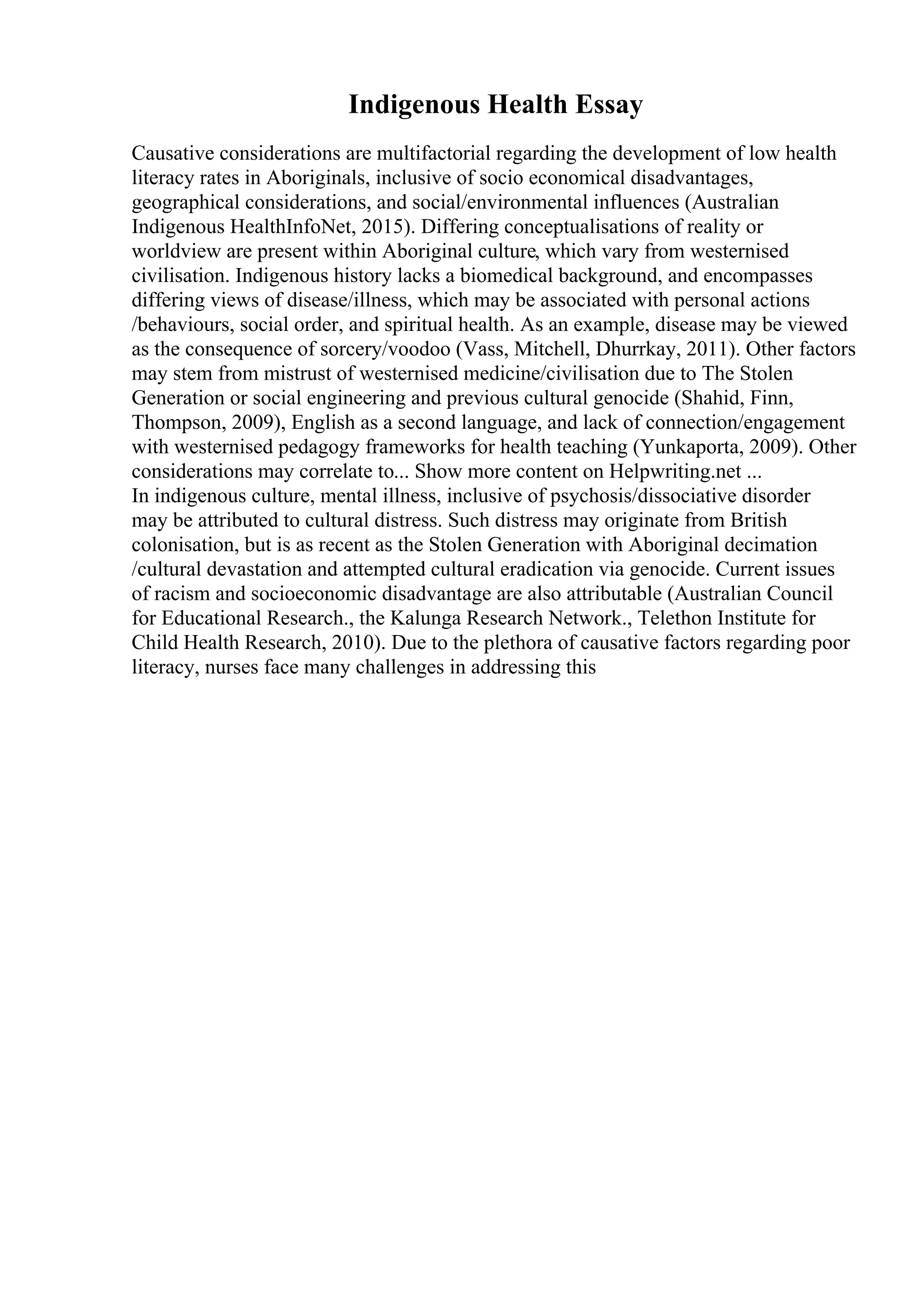 Indigenous Health Essay
Causative considerations are multifactorial regarding the development of low health
literacy rates in Aboriginals, inclusive of socio economical disadvantages,
geographical considerations, and social/environmental influences (Australian
Indigenous HealthInfoNet, 2015). Differing conceptualisations of reality or
worldview are present within Aboriginal culture, which vary from westernised
civilisation. Indigenous history lacks a biomedical background, and encompasses
differing views of disease/illness, which may be associated with personal actions
/behaviours, social order, and spiritual health. As an example, disease may be viewed
as the consequence of sorcery/voodoo (Vass, Mitchell, Dhurrkay, 2011). Other factors
may stem from mistrust of westernised medicine/civilisation due to The Stolen
Generation or social engineering and previous cultural genocide (Shahid, Finn,
Thompson, 2009), English as a second language, and lack of connection/engagement
with westernised pedagogy frameworks for health teaching (Yunkaporta, 2009). Other
considerations may correlate to... Show more content on Helpwriting.net ...
In indigenous culture, mental illness, inclusive of psychosis/dissociative disorder
may be attributed to cultural distress. Such distress may originate from British
colonisation, but is as recent as the Stolen Generation with Aboriginal decimation
/cultural devastation and attempted cultural eradication via genocide. Current issues
of racism and socioeconomic disadvantage are also attributable (Australian Council
for Educational Research., the Kalunga Research Network., Telethon Institute for
Child Health Research, 2010). Due to the plethora of causative factors regarding poor
literacy, nurses face many challenges in addressing this
 